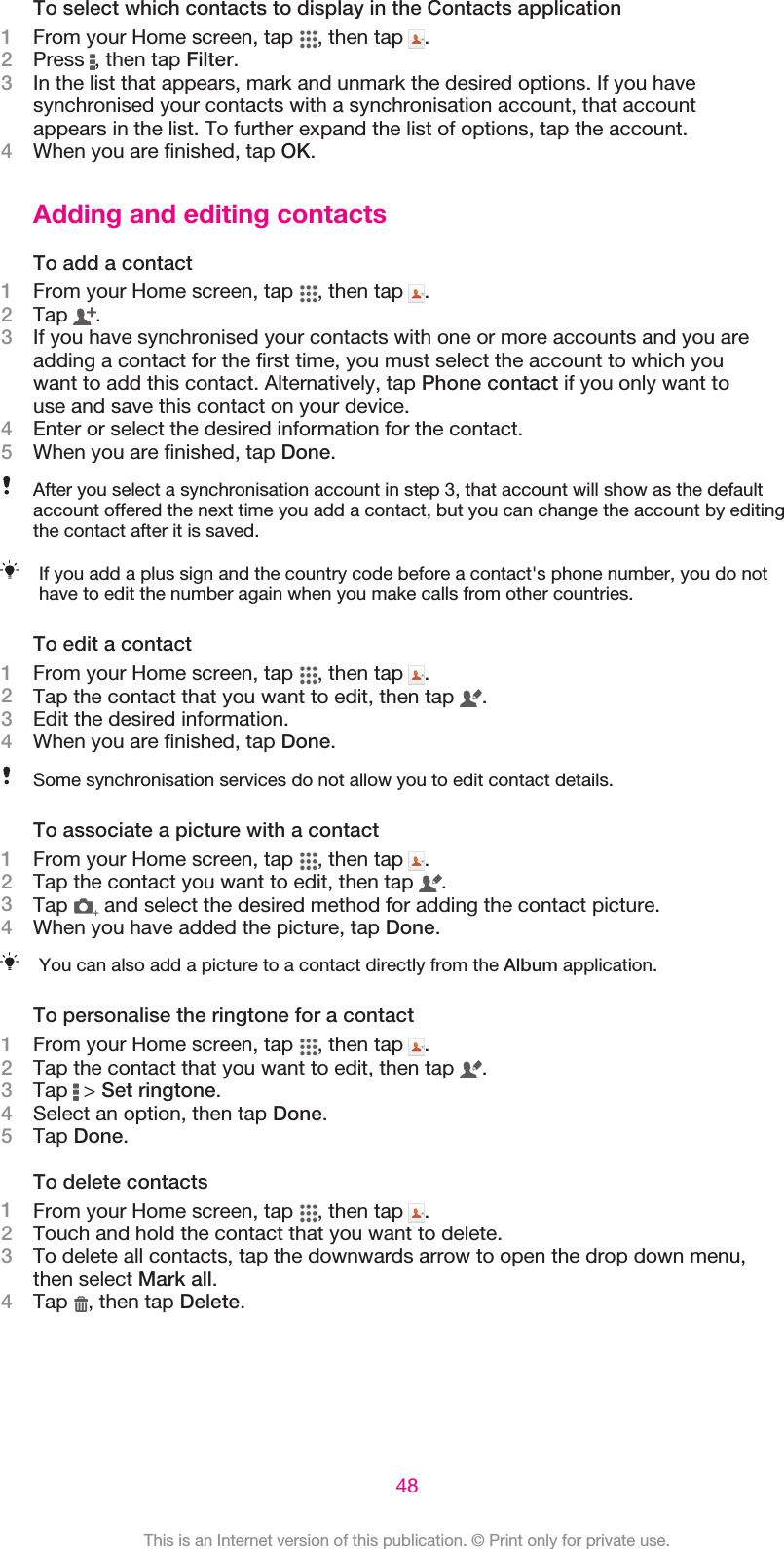 To select which contacts to display in the Contacts application1From your Home screen, tap  , then tap  .2Press  , then tap Filter.3In the list that appears, mark and unmark the desired options. If you havesynchronised your contacts with a synchronisation account, that accountappears in the list. To further expand the list of options, tap the account.4When you are finished, tap OK.Adding and editing contactsTo add a contact1From your Home screen, tap  , then tap  .2Tap  .3If you have synchronised your contacts with one or more accounts and you areadding a contact for the first time, you must select the account to which youwant to add this contact. Alternatively, tap Phone contact if you only want touse and save this contact on your device.4Enter or select the desired information for the contact.5When you are finished, tap Done.After you select a synchronisation account in step 3, that account will show as the defaultaccount offered the next time you add a contact, but you can change the account by editingthe contact after it is saved.If you add a plus sign and the country code before a contact&apos;s phone number, you do nothave to edit the number again when you make calls from other countries.To edit a contact1From your Home screen, tap  , then tap  .2Tap the contact that you want to edit, then tap  .3Edit the desired information.4When you are finished, tap Done.Some synchronisation services do not allow you to edit contact details.To associate a picture with a contact1From your Home screen, tap  , then tap  .2Tap the contact you want to edit, then tap  .3Tap   and select the desired method for adding the contact picture.4When you have added the picture, tap Done.You can also add a picture to a contact directly from the Album application.To personalise the ringtone for a contact1From your Home screen, tap  , then tap  .2Tap the contact that you want to edit, then tap  .3Tap   &gt; Set ringtone.4Select an option, then tap Done.5Tap Done.To delete contacts1From your Home screen, tap  , then tap  .2Touch and hold the contact that you want to delete.3To delete all contacts, tap the downwards arrow to open the drop down menu,then select Mark all.4Tap  , then tap Delete.48This is an Internet version of this publication. © Print only for private use.