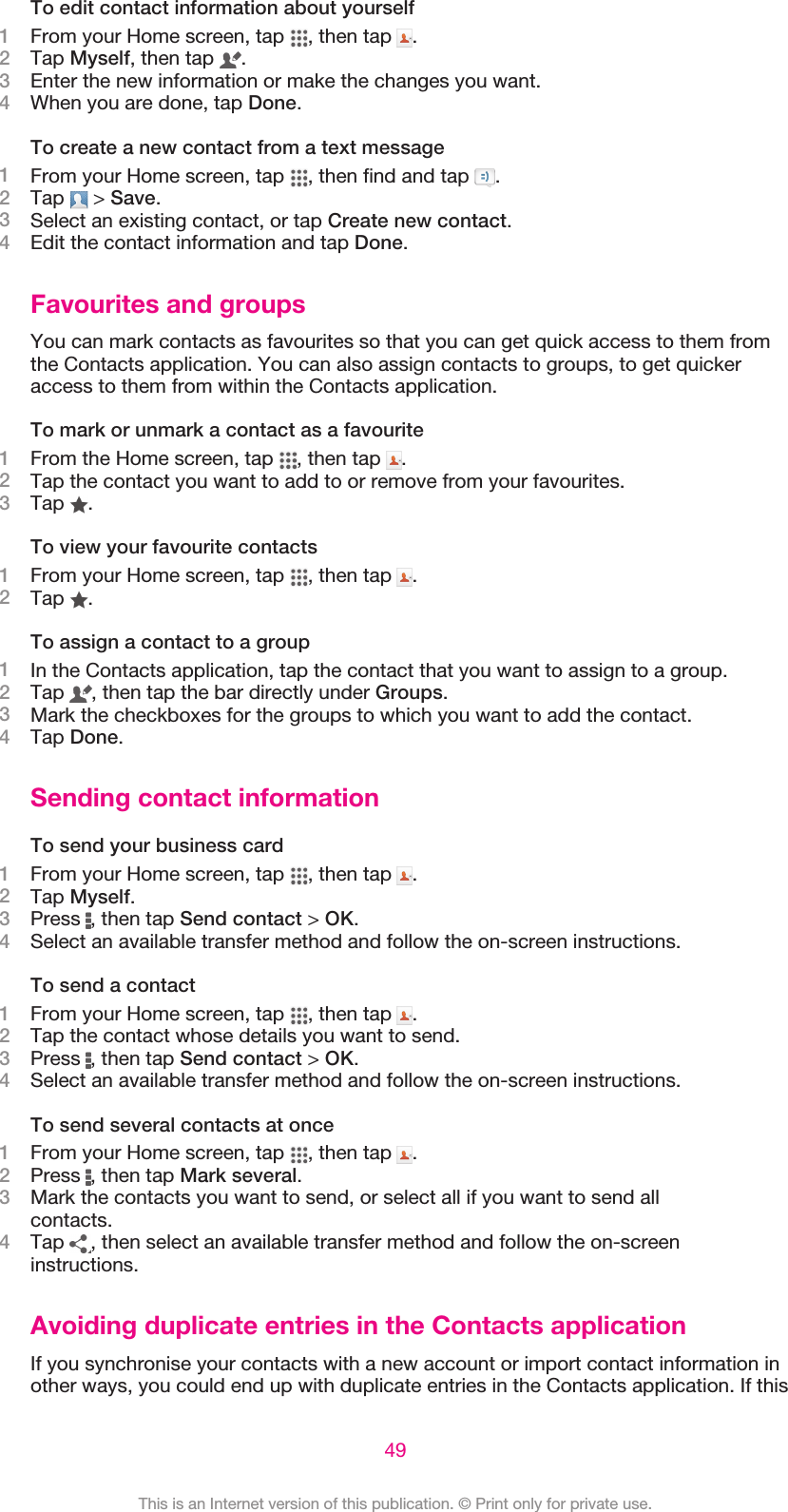 To edit contact information about yourself1From your Home screen, tap  , then tap  .2Tap Myself, then tap  .3Enter the new information or make the changes you want.4When you are done, tap Done.To create a new contact from a text message1From your Home screen, tap  , then find and tap  .2Tap   &gt; Save.3Select an existing contact, or tap Create new contact.4Edit the contact information and tap Done.Favourites and groupsYou can mark contacts as favourites so that you can get quick access to them fromthe Contacts application. You can also assign contacts to groups, to get quickeraccess to them from within the Contacts application.To mark or unmark a contact as a favourite1From the Home screen, tap  , then tap  .2Tap the contact you want to add to or remove from your favourites.3Tap  .To view your favourite contacts1From your Home screen, tap  , then tap  .2Tap  .To assign a contact to a group1In the Contacts application, tap the contact that you want to assign to a group.2Tap  , then tap the bar directly under Groups.3Mark the checkboxes for the groups to which you want to add the contact.4Tap Done.Sending contact informationTo send your business card1From your Home screen, tap  , then tap  .2Tap Myself.3Press  , then tap Send contact &gt; OK.4Select an available transfer method and follow the on-screen instructions.To send a contact1From your Home screen, tap  , then tap  .2Tap the contact whose details you want to send.3Press  , then tap Send contact &gt; OK.4Select an available transfer method and follow the on-screen instructions.To send several contacts at once1From your Home screen, tap  , then tap  .2Press  , then tap Mark several.3Mark the contacts you want to send, or select all if you want to send allcontacts.4Tap  , then select an available transfer method and follow the on-screeninstructions.Avoiding duplicate entries in the Contacts applicationIf you synchronise your contacts with a new account or import contact information inother ways, you could end up with duplicate entries in the Contacts application. If this49This is an Internet version of this publication. © Print only for private use.