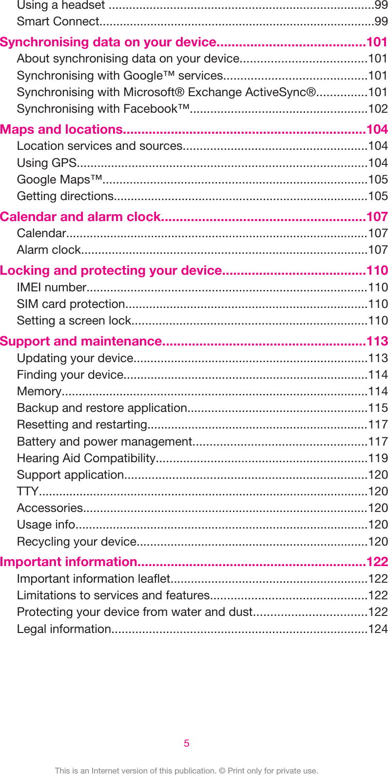 Using a headset ..............................................................................99Smart Connect.................................................................................99Synchronising data on your device........................................101About synchronising data on your device.....................................101Synchronising with Google™ services..........................................101Synchronising with Microsoft® Exchange ActiveSync®...............101Synchronising with Facebook™....................................................102Maps and locations..................................................................104Location services and sources......................................................104Using GPS.....................................................................................104Google Maps™..............................................................................105Getting directions...........................................................................105Calendar and alarm clock.......................................................107Calendar.........................................................................................107Alarm clock....................................................................................107Locking and protecting your device.......................................110IMEI number...................................................................................110SIM card protection.......................................................................110Setting a screen lock.....................................................................110Support and maintenance.......................................................113Updating your device.....................................................................113Finding your device........................................................................114Memory..........................................................................................114Backup and restore application.....................................................115Resetting and restarting.................................................................117Battery and power management...................................................117Hearing Aid Compatibility..............................................................119Support application.......................................................................120TTY.................................................................................................120Accessories....................................................................................120Usage info......................................................................................120Recycling your device....................................................................120Important information..............................................................122Important information leaflet..........................................................122Limitations to services and features..............................................122Protecting your device from water and dust.................................122Legal information...........................................................................1245This is an Internet version of this publication. © Print only for private use.