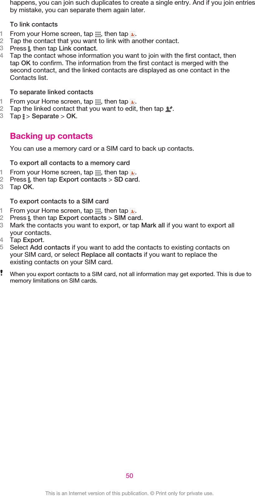 happens, you can join such duplicates to create a single entry. And if you join entriesby mistake, you can separate them again later.To link contacts1From your Home screen, tap  , then tap  .2Tap the contact that you want to link with another contact.3Press  , then tap Link contact.4Tap the contact whose information you want to join with the first contact, thentap OK to confirm. The information from the first contact is merged with thesecond contact, and the linked contacts are displayed as one contact in theContacts list.To separate linked contacts1From your Home screen, tap  , then tap  .2Tap the linked contact that you want to edit, then tap  .3Tap   &gt; Separate &gt; OK.Backing up contactsYou can use a memory card or a SIM card to back up contacts.To export all contacts to a memory card1From your Home screen, tap  , then tap  .2Press  , then tap Export contacts &gt; SD card.3Tap OK.To export contacts to a SIM card1From your Home screen, tap  , then tap  .2Press  , then tap Export contacts &gt; SIM card.3Mark the contacts you want to export, or tap Mark all if you want to export allyour contacts.4Tap Export.5Select Add contacts if you want to add the contacts to existing contacts onyour SIM card, or select Replace all contacts if you want to replace theexisting contacts on your SIM card.When you export contacts to a SIM card, not all information may get exported. This is due tomemory limitations on SIM cards.50This is an Internet version of this publication. © Print only for private use.