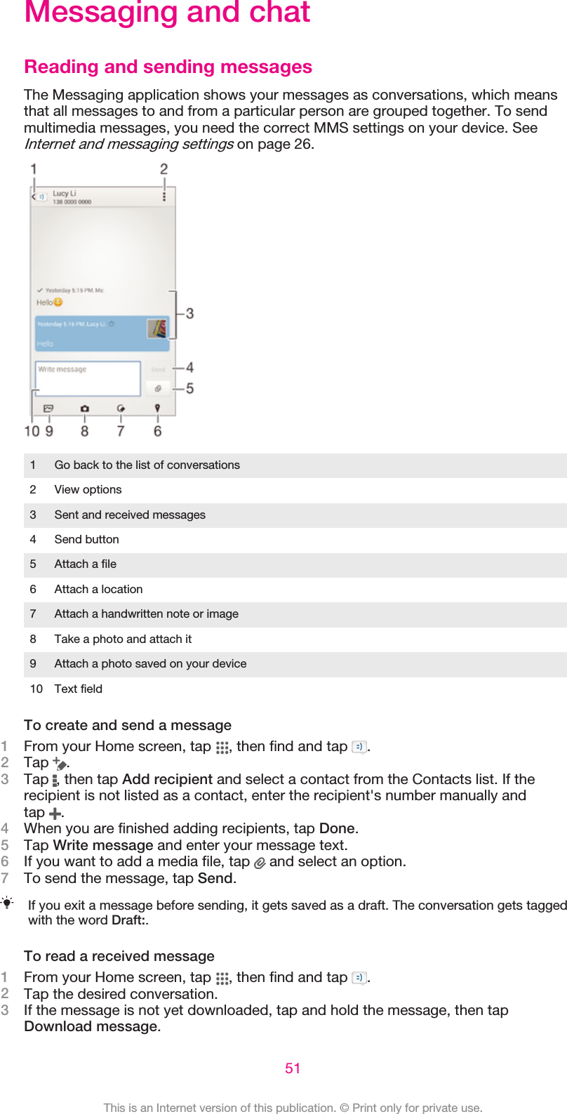 Messaging and chatReading and sending messagesThe Messaging application shows your messages as conversations, which meansthat all messages to and from a particular person are grouped together. To sendmultimedia messages, you need the correct MMS settings on your device. SeeInternet and messaging settings on page 26.1 Go back to the list of conversations2 View options3 Sent and received messages4 Send button5 Attach a file6 Attach a location7 Attach a handwritten note or image8 Take a photo and attach it9 Attach a photo saved on your device10 Text fieldTo create and send a message1From your Home screen, tap  , then find and tap  .2Tap  .3Tap  , then tap Add recipient and select a contact from the Contacts list. If therecipient is not listed as a contact, enter the recipient&apos;s number manually andtap  .4When you are finished adding recipients, tap Done.5Tap Write message and enter your message text.6If you want to add a media file, tap   and select an option.7To send the message, tap Send.If you exit a message before sending, it gets saved as a draft. The conversation gets taggedwith the word Draft:.To read a received message1From your Home screen, tap  , then find and tap  .2Tap the desired conversation.3If the message is not yet downloaded, tap and hold the message, then tapDownload message.51This is an Internet version of this publication. © Print only for private use.