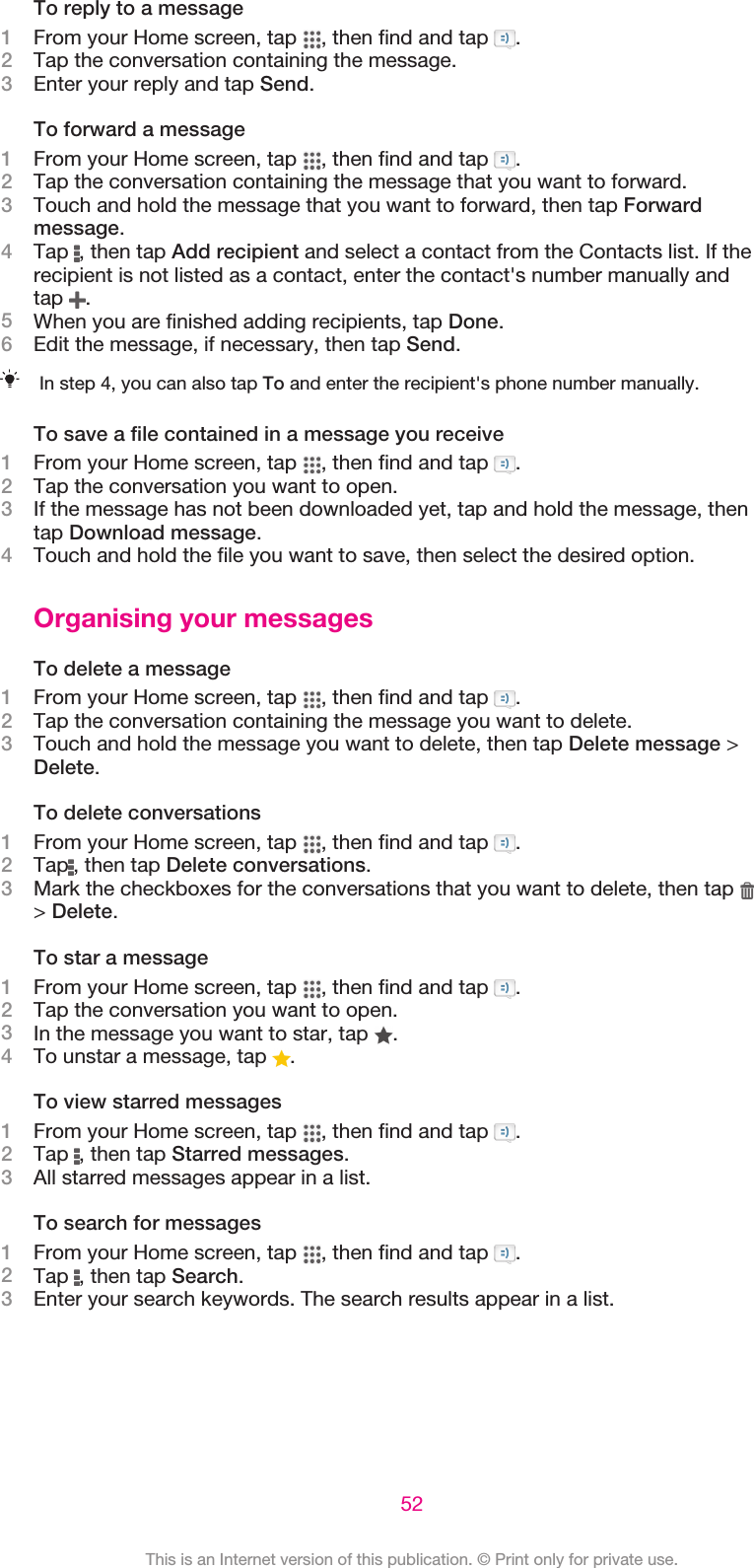 To reply to a message1From your Home screen, tap  , then find and tap  .2Tap the conversation containing the message.3Enter your reply and tap Send.To forward a message1From your Home screen, tap  , then find and tap  .2Tap the conversation containing the message that you want to forward.3Touch and hold the message that you want to forward, then tap Forwardmessage.4Tap  , then tap Add recipient and select a contact from the Contacts list. If therecipient is not listed as a contact, enter the contact&apos;s number manually andtap  .5When you are finished adding recipients, tap Done.6Edit the message, if necessary, then tap Send.In step 4, you can also tap To and enter the recipient&apos;s phone number manually.To save a file contained in a message you receive1From your Home screen, tap  , then find and tap  .2Tap the conversation you want to open.3If the message has not been downloaded yet, tap and hold the message, thentap Download message.4Touch and hold the file you want to save, then select the desired option.Organising your messagesTo delete a message1From your Home screen, tap  , then find and tap  .2Tap the conversation containing the message you want to delete.3Touch and hold the message you want to delete, then tap Delete message &gt;Delete.To delete conversations1From your Home screen, tap  , then find and tap  .2Tap , then tap Delete conversations.3Mark the checkboxes for the conversations that you want to delete, then tap &gt; Delete.To star a message1From your Home screen, tap  , then find and tap  .2Tap the conversation you want to open.3In the message you want to star, tap  .4To unstar a message, tap  .To view starred messages1From your Home screen, tap  , then find and tap  .2Tap  , then tap Starred messages.3All starred messages appear in a list.To search for messages1From your Home screen, tap  , then find and tap  .2Tap  , then tap Search.3Enter your search keywords. The search results appear in a list.52This is an Internet version of this publication. © Print only for private use.