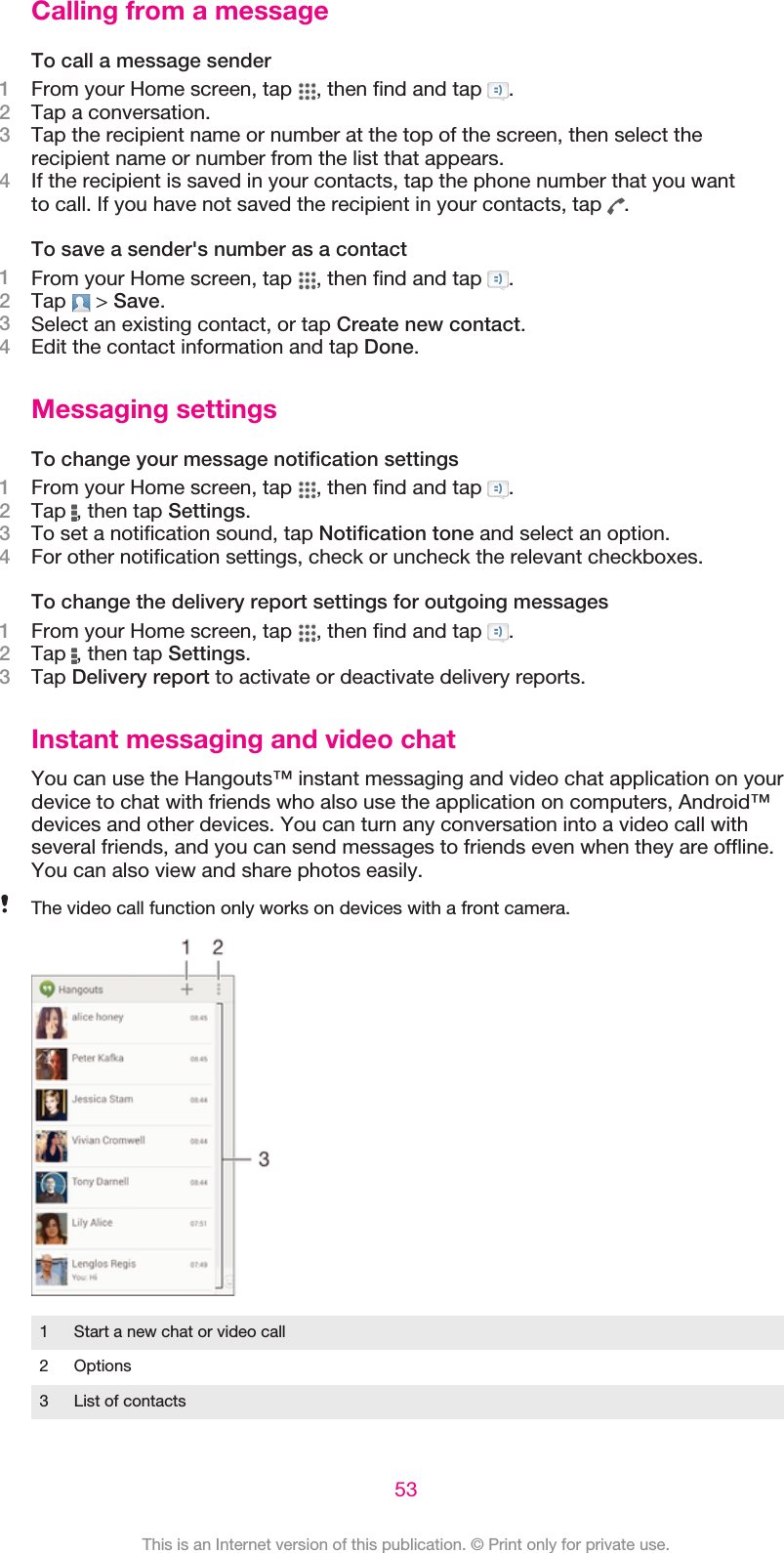 Calling from a messageTo call a message sender1From your Home screen, tap  , then find and tap  .2Tap a conversation.3Tap the recipient name or number at the top of the screen, then select therecipient name or number from the list that appears.4If the recipient is saved in your contacts, tap the phone number that you wantto call. If you have not saved the recipient in your contacts, tap  .To save a sender&apos;s number as a contact1From your Home screen, tap  , then find and tap  .2Tap   &gt; Save.3Select an existing contact, or tap Create new contact.4Edit the contact information and tap Done.Messaging settingsTo change your message notification settings1From your Home screen, tap  , then find and tap  .2Tap  , then tap Settings.3To set a notification sound, tap Notification tone and select an option.4For other notification settings, check or uncheck the relevant checkboxes.To change the delivery report settings for outgoing messages1From your Home screen, tap  , then find and tap  .2Tap  , then tap Settings.3Tap Delivery report to activate or deactivate delivery reports.Instant messaging and video chatYou can use the Hangouts™ instant messaging and video chat application on yourdevice to chat with friends who also use the application on computers, Android™devices and other devices. You can turn any conversation into a video call withseveral friends, and you can send messages to friends even when they are offline.You can also view and share photos easily.The video call function only works on devices with a front camera.1 Start a new chat or video call2 Options3 List of contacts53This is an Internet version of this publication. © Print only for private use.