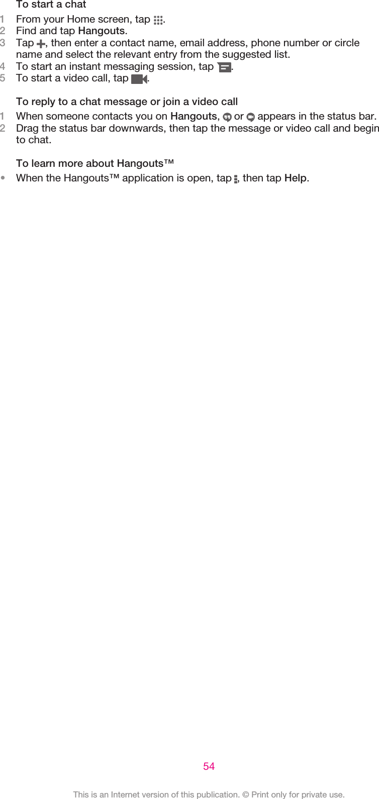 To start a chat1From your Home screen, tap  .2Find and tap Hangouts.3Tap  , then enter a contact name, email address, phone number or circlename and select the relevant entry from the suggested list.4To start an instant messaging session, tap  .5To start a video call, tap  .To reply to a chat message or join a video call1When someone contacts you on Hangouts,   or   appears in the status bar.2Drag the status bar downwards, then tap the message or video call and beginto chat.To learn more about Hangouts™•When the Hangouts™ application is open, tap  , then tap Help.54This is an Internet version of this publication. © Print only for private use.