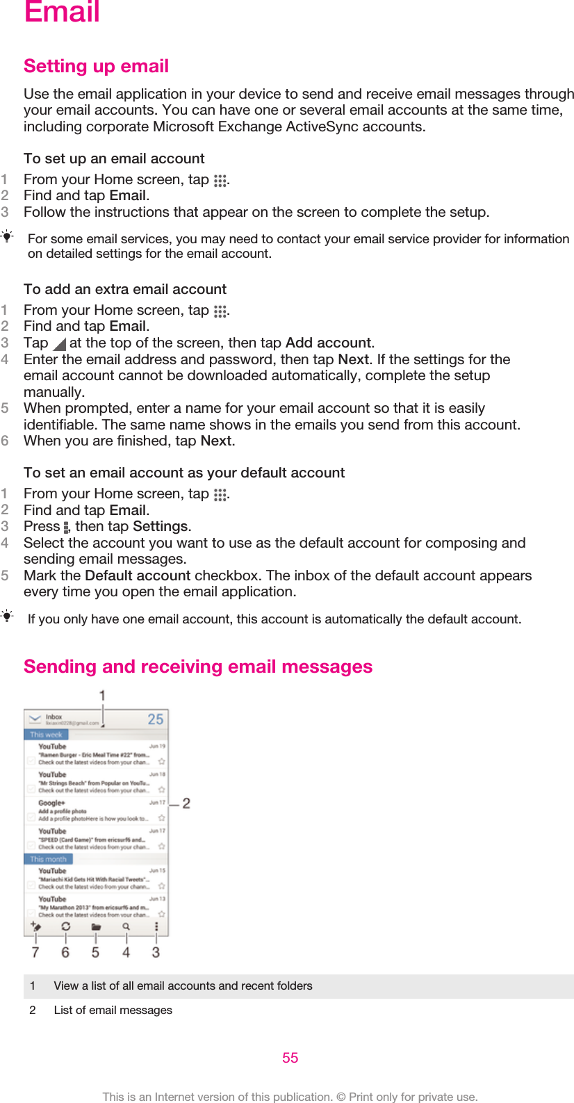 EmailSetting up emailUse the email application in your device to send and receive email messages throughyour email accounts. You can have one or several email accounts at the same time,including corporate Microsoft Exchange ActiveSync accounts.To set up an email account1From your Home screen, tap  .2Find and tap Email.3Follow the instructions that appear on the screen to complete the setup.For some email services, you may need to contact your email service provider for informationon detailed settings for the email account.To add an extra email account1From your Home screen, tap  .2Find and tap Email.3Tap   at the top of the screen, then tap Add account.4Enter the email address and password, then tap Next. If the settings for theemail account cannot be downloaded automatically, complete the setupmanually.5When prompted, enter a name for your email account so that it is easilyidentifiable. The same name shows in the emails you send from this account.6When you are finished, tap Next.To set an email account as your default account1From your Home screen, tap  .2Find and tap Email.3Press  , then tap Settings.4Select the account you want to use as the default account for composing andsending email messages.5Mark the Default account checkbox. The inbox of the default account appearsevery time you open the email application.If you only have one email account, this account is automatically the default account.Sending and receiving email messages1 View a list of all email accounts and recent folders2 List of email messages55This is an Internet version of this publication. © Print only for private use.