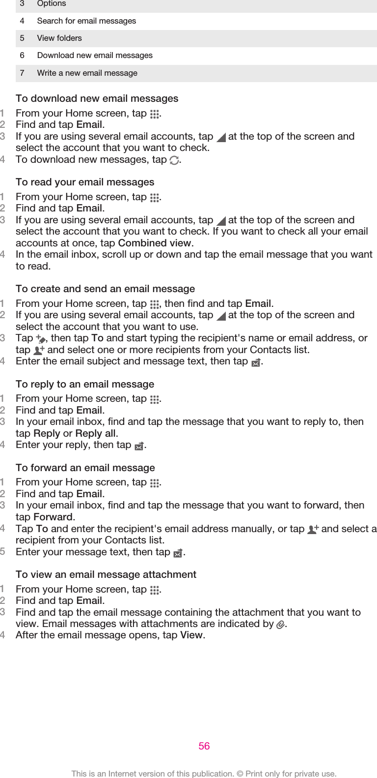 3 Options4 Search for email messages5 View folders6 Download new email messages7 Write a new email messageTo download new email messages1From your Home screen, tap  .2Find and tap Email.3If you are using several email accounts, tap   at the top of the screen andselect the account that you want to check.4To download new messages, tap  .To read your email messages1From your Home screen, tap  .2Find and tap Email.3If you are using several email accounts, tap   at the top of the screen andselect the account that you want to check. If you want to check all your emailaccounts at once, tap Combined view.4In the email inbox, scroll up or down and tap the email message that you wantto read.To create and send an email message1From your Home screen, tap  , then find and tap Email.2If you are using several email accounts, tap   at the top of the screen andselect the account that you want to use.3Tap  , then tap To and start typing the recipient&apos;s name or email address, ortap   and select one or more recipients from your Contacts list.4Enter the email subject and message text, then tap  .To reply to an email message1From your Home screen, tap  .2Find and tap Email.3In your email inbox, find and tap the message that you want to reply to, thentap Reply or Reply all.4Enter your reply, then tap  .To forward an email message1From your Home screen, tap  .2Find and tap Email.3In your email inbox, find and tap the message that you want to forward, thentap Forward.4Tap To and enter the recipient&apos;s email address manually, or tap   and select arecipient from your Contacts list.5Enter your message text, then tap  .To view an email message attachment1From your Home screen, tap  .2Find and tap Email.3Find and tap the email message containing the attachment that you want toview. Email messages with attachments are indicated by  .4After the email message opens, tap View.56This is an Internet version of this publication. © Print only for private use.