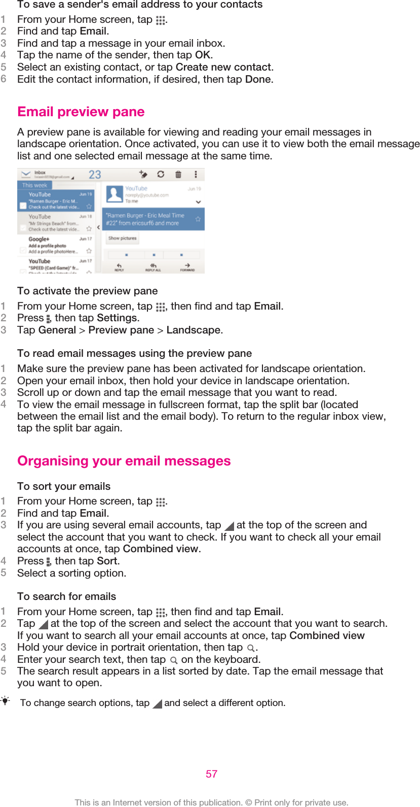 To save a sender&apos;s email address to your contacts1From your Home screen, tap  .2Find and tap Email.3Find and tap a message in your email inbox.4Tap the name of the sender, then tap OK.5Select an existing contact, or tap Create new contact.6Edit the contact information, if desired, then tap Done.Email preview paneA preview pane is available for viewing and reading your email messages inlandscape orientation. Once activated, you can use it to view both the email messagelist and one selected email message at the same time.To activate the preview pane1From your Home screen, tap  , then find and tap Email.2Press  , then tap Settings.3Tap General &gt; Preview pane &gt; Landscape.To read email messages using the preview pane1Make sure the preview pane has been activated for landscape orientation.2Open your email inbox, then hold your device in landscape orientation.3Scroll up or down and tap the email message that you want to read.4To view the email message in fullscreen format, tap the split bar (locatedbetween the email list and the email body). To return to the regular inbox view,tap the split bar again.Organising your email messagesTo sort your emails1From your Home screen, tap  .2Find and tap Email.3If you are using several email accounts, tap   at the top of the screen andselect the account that you want to check. If you want to check all your emailaccounts at once, tap Combined view.4Press  , then tap Sort.5Select a sorting option.To search for emails1From your Home screen, tap  , then find and tap Email.2Tap   at the top of the screen and select the account that you want to search.If you want to search all your email accounts at once, tap Combined view3Hold your device in portrait orientation, then tap  .4Enter your search text, then tap   on the keyboard.5The search result appears in a list sorted by date. Tap the email message thatyou want to open.To change search options, tap   and select a different option.57This is an Internet version of this publication. © Print only for private use.