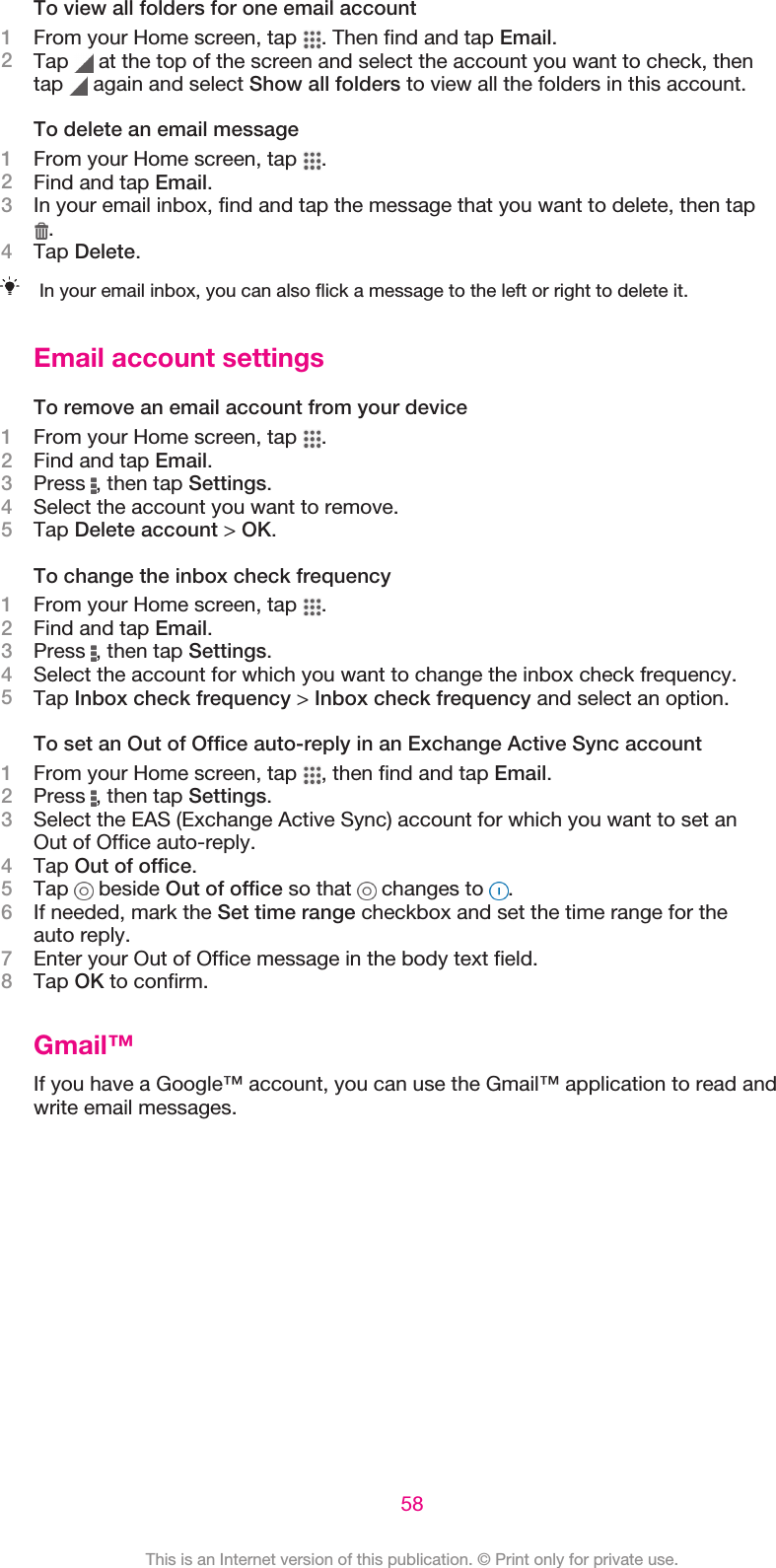 To view all folders for one email account1From your Home screen, tap  . Then find and tap Email.2Tap   at the top of the screen and select the account you want to check, thentap   again and select Show all folders to view all the folders in this account.To delete an email message1From your Home screen, tap  .2Find and tap Email.3In your email inbox, find and tap the message that you want to delete, then tap.4Tap Delete.In your email inbox, you can also flick a message to the left or right to delete it.Email account settingsTo remove an email account from your device1From your Home screen, tap  .2Find and tap Email.3Press  , then tap Settings.4Select the account you want to remove.5Tap Delete account &gt; OK.To change the inbox check frequency1From your Home screen, tap  .2Find and tap Email.3Press  , then tap Settings.4Select the account for which you want to change the inbox check frequency.5Tap Inbox check frequency &gt; Inbox check frequency and select an option.To set an Out of Office auto-reply in an Exchange Active Sync account1From your Home screen, tap  , then find and tap Email.2Press  , then tap Settings.3Select the EAS (Exchange Active Sync) account for which you want to set anOut of Office auto-reply.4Tap Out of office.5Tap   beside Out of office so that   changes to  .6If needed, mark the Set time range checkbox and set the time range for theauto reply.7Enter your Out of Office message in the body text field.8Tap OK to confirm.Gmail™If you have a Google™ account, you can use the Gmail™ application to read andwrite email messages.58This is an Internet version of this publication. © Print only for private use.