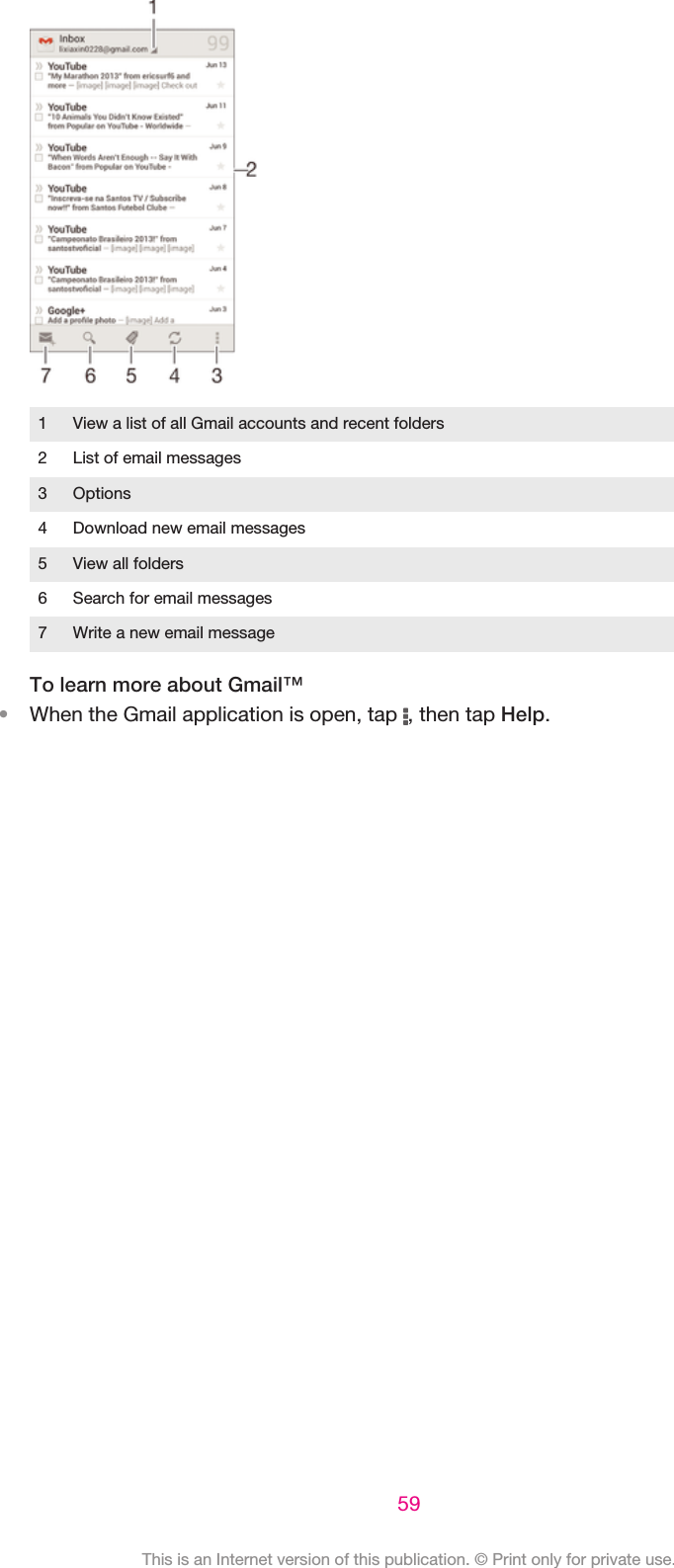 1 View a list of all Gmail accounts and recent folders2 List of email messages3 Options4 Download new email messages5 View all folders6 Search for email messages7 Write a new email messageTo learn more about Gmail™•When the Gmail application is open, tap  , then tap Help.59This is an Internet version of this publication. © Print only for private use.