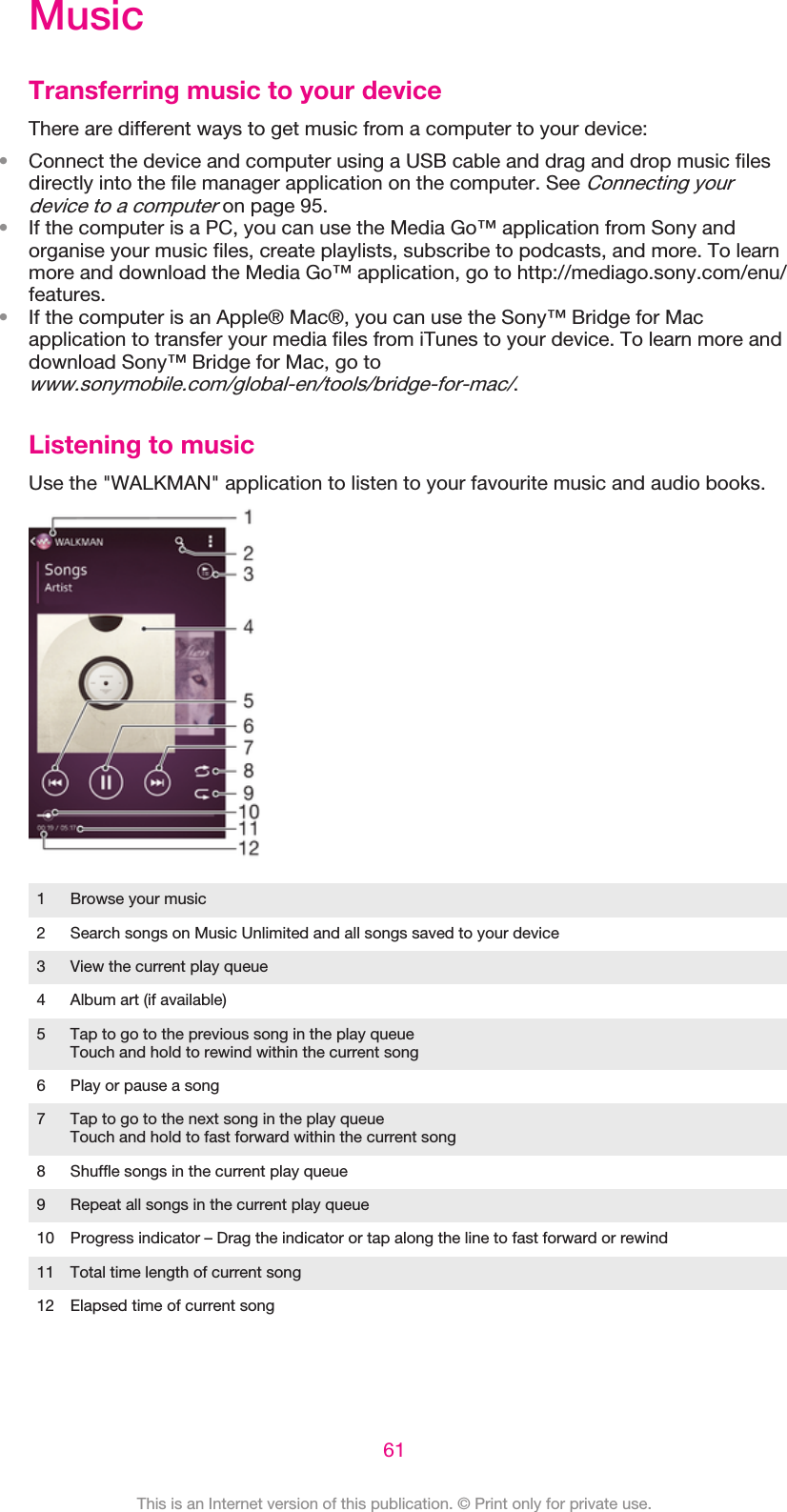 MusicTransferring music to your deviceThere are different ways to get music from a computer to your device:•Connect the device and computer using a USB cable and drag and drop music filesdirectly into the file manager application on the computer. See Connecting yourdevice to a computer on page 95.•If the computer is a PC, you can use the Media Go™ application from Sony andorganise your music files, create playlists, subscribe to podcasts, and more. To learnmore and download the Media Go™ application, go to http://mediago.sony.com/enu/features.•If the computer is an Apple® Mac®, you can use the Sony™ Bridge for Macapplication to transfer your media files from iTunes to your device. To learn more anddownload Sony™ Bridge for Mac, go towww.sonymobile.com/global-en/tools/bridge-for-mac/.Listening to musicUse the &quot;WALKMAN&quot; application to listen to your favourite music and audio books.1 Browse your music2 Search songs on Music Unlimited and all songs saved to your device3 View the current play queue4 Album art (if available)5 Tap to go to the previous song in the play queueTouch and hold to rewind within the current song6 Play or pause a song7 Tap to go to the next song in the play queueTouch and hold to fast forward within the current song8 Shuffle songs in the current play queue9 Repeat all songs in the current play queue10 Progress indicator – Drag the indicator or tap along the line to fast forward or rewind11 Total time length of current song12 Elapsed time of current song61This is an Internet version of this publication. © Print only for private use.