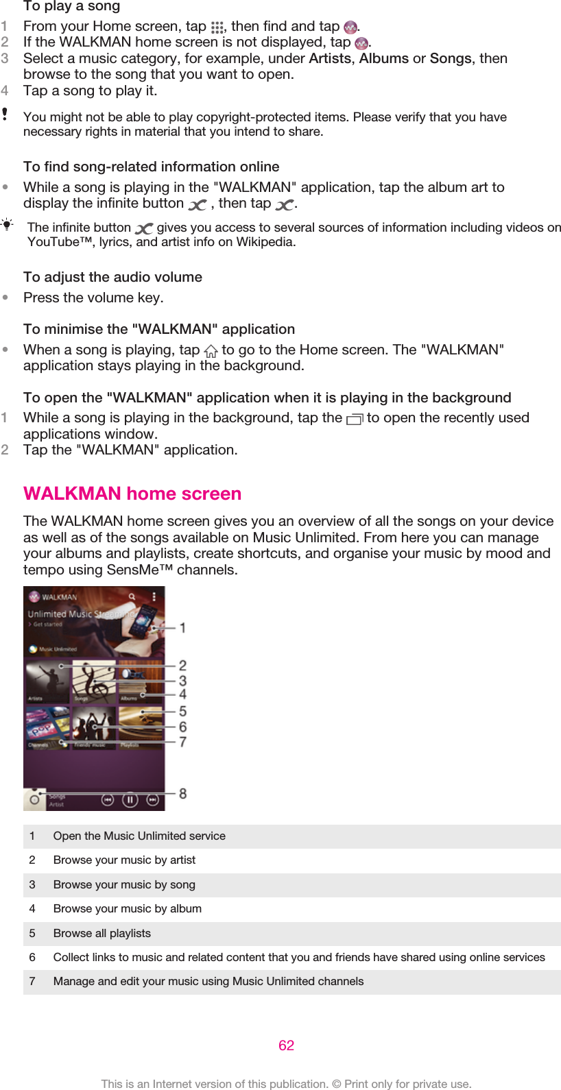 To play a song1From your Home screen, tap  , then find and tap  .2If the WALKMAN home screen is not displayed, tap  .3Select a music category, for example, under Artists, Albums or Songs, thenbrowse to the song that you want to open.4Tap a song to play it.You might not be able to play copyright-protected items. Please verify that you havenecessary rights in material that you intend to share.To find song-related information online•While a song is playing in the &quot;WALKMAN&quot; application, tap the album art todisplay the infinite button   , then tap  .The infinite button   gives you access to several sources of information including videos onYouTube™, lyrics, and artist info on Wikipedia.To adjust the audio volume•Press the volume key.To minimise the &quot;WALKMAN&quot; application•When a song is playing, tap   to go to the Home screen. The &quot;WALKMAN&quot;application stays playing in the background.To open the &quot;WALKMAN&quot; application when it is playing in the background1While a song is playing in the background, tap the   to open the recently usedapplications window.2Tap the &quot;WALKMAN&quot; application.WALKMAN home screenThe WALKMAN home screen gives you an overview of all the songs on your deviceas well as of the songs available on Music Unlimited. From here you can manageyour albums and playlists, create shortcuts, and organise your music by mood andtempo using SensMe™ channels.1 Open the Music Unlimited service2 Browse your music by artist3 Browse your music by song4 Browse your music by album5 Browse all playlists6 Collect links to music and related content that you and friends have shared using online services7 Manage and edit your music using Music Unlimited channels62This is an Internet version of this publication. © Print only for private use.