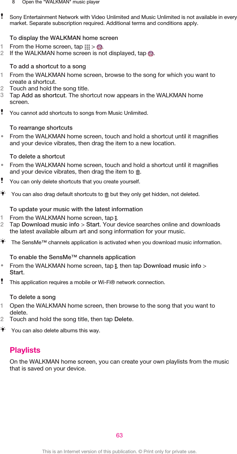 8 Open the &quot;WALKMAN&quot; music playerSony Entertainment Network with Video Unlimited and Music Unlimited is not available in everymarket. Separate subscription required. Additional terms and conditions apply.To display the WALKMAN home screen1From the Home screen, tap   &gt;  .2If the WALKMAN home screen is not displayed, tap  .To add a shortcut to a song1From the WALKMAN home screen, browse to the song for which you want tocreate a shortcut.2Touch and hold the song title.3Tap Add as shortcut. The shortcut now appears in the WALKMAN homescreen.You cannot add shortcuts to songs from Music Unlimited.To rearrange shortcuts•From the WALKMAN home screen, touch and hold a shortcut until it magnifiesand your device vibrates, then drag the item to a new location.To delete a shortcut•From the WALKMAN home screen, touch and hold a shortcut until it magnifiesand your device vibrates, then drag the item to  .You can only delete shortcuts that you create yourself.You can also drag default shortcuts to   but they only get hidden, not deleted.To update your music with the latest information1From the WALKMAN home screen, tap  .2Tap Download music info &gt; Start. Your device searches online and downloadsthe latest available album art and song information for your music.The SensMe™ channels application is activated when you download music information.To enable the SensMe™ channels application•From the WALKMAN home screen, tap  , then tap Download music info &gt;Start.This application requires a mobile or Wi-Fi® network connection.To delete a song1Open the WALKMAN home screen, then browse to the song that you want todelete.2Touch and hold the song title, then tap Delete.You can also delete albums this way.PlaylistsOn the WALKMAN home screen, you can create your own playlists from the musicthat is saved on your device.63This is an Internet version of this publication. © Print only for private use.