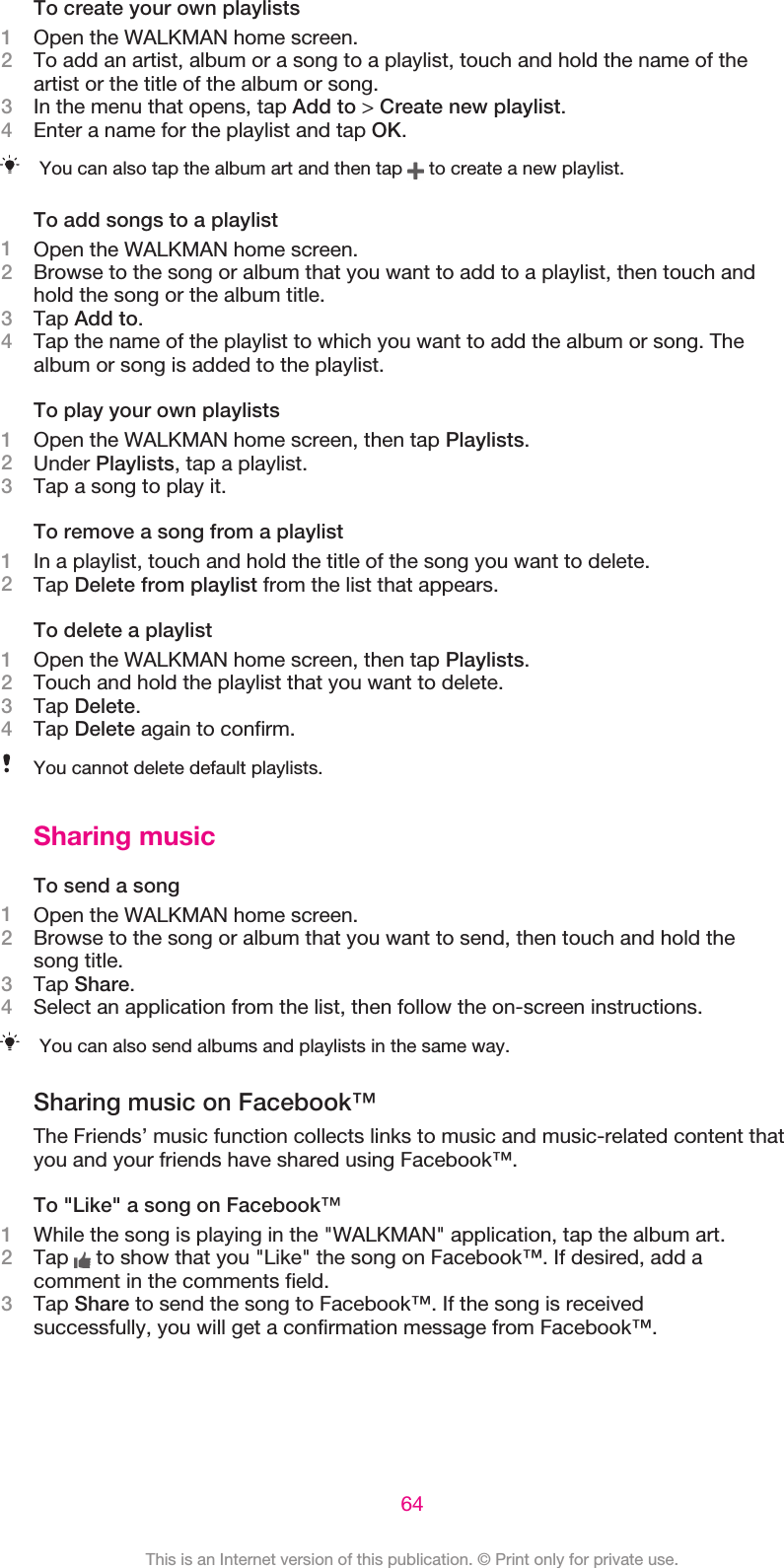 To create your own playlists1Open the WALKMAN home screen.2To add an artist, album or a song to a playlist, touch and hold the name of theartist or the title of the album or song.3In the menu that opens, tap Add to &gt; Create new playlist.4Enter a name for the playlist and tap OK.You can also tap the album art and then tap   to create a new playlist.To add songs to a playlist1Open the WALKMAN home screen.2Browse to the song or album that you want to add to a playlist, then touch andhold the song or the album title.3Tap Add to.4Tap the name of the playlist to which you want to add the album or song. Thealbum or song is added to the playlist.To play your own playlists1Open the WALKMAN home screen, then tap Playlists.2Under Playlists, tap a playlist.3Tap a song to play it.To remove a song from a playlist1In a playlist, touch and hold the title of the song you want to delete.2Tap Delete from playlist from the list that appears.To delete a playlist1Open the WALKMAN home screen, then tap Playlists.2Touch and hold the playlist that you want to delete.3Tap Delete.4Tap Delete again to confirm.You cannot delete default playlists.Sharing musicTo send a song1Open the WALKMAN home screen.2Browse to the song or album that you want to send, then touch and hold thesong title.3Tap Share.4Select an application from the list, then follow the on-screen instructions.You can also send albums and playlists in the same way.Sharing music on Facebook™The Friends’ music function collects links to music and music-related content thatyou and your friends have shared using Facebook™.To &quot;Like&quot; a song on Facebook™1While the song is playing in the &quot;WALKMAN&quot; application, tap the album art.2Tap   to show that you &quot;Like&quot; the song on Facebook™. If desired, add acomment in the comments field.3Tap Share to send the song to Facebook™. If the song is receivedsuccessfully, you will get a confirmation message from Facebook™.64This is an Internet version of this publication. © Print only for private use.