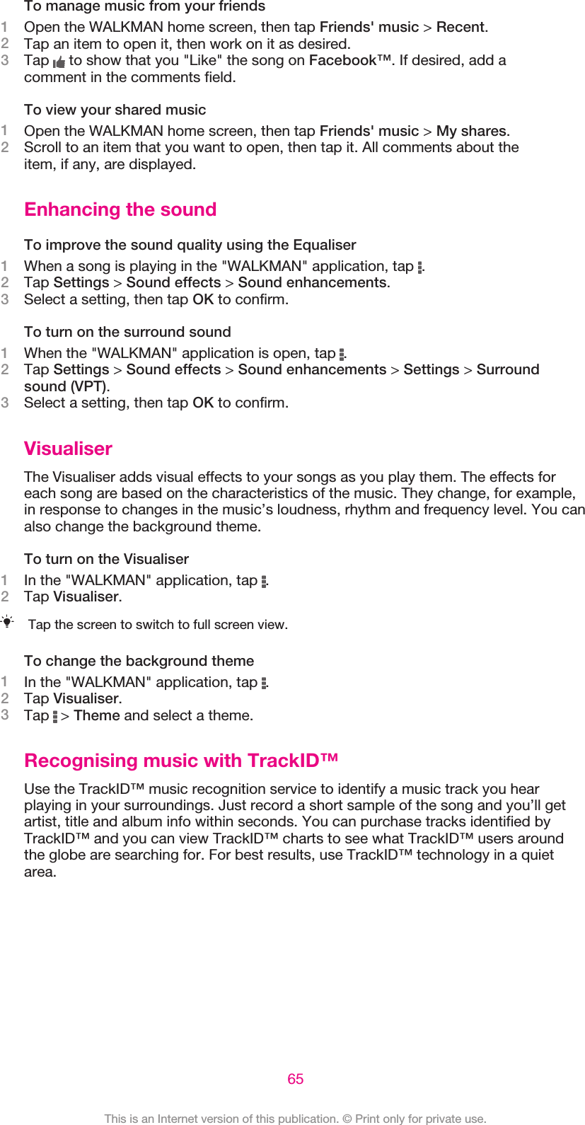 To manage music from your friends1Open the WALKMAN home screen, then tap Friends&apos; music &gt; Recent.2Tap an item to open it, then work on it as desired.3Tap   to show that you &quot;Like&quot; the song on Facebook™. If desired, add acomment in the comments field.To view your shared music1Open the WALKMAN home screen, then tap Friends&apos; music &gt; My shares.2Scroll to an item that you want to open, then tap it. All comments about theitem, if any, are displayed.Enhancing the soundTo improve the sound quality using the Equaliser1When a song is playing in the &quot;WALKMAN&quot; application, tap  .2Tap Settings &gt; Sound effects &gt; Sound enhancements.3Select a setting, then tap OK to confirm.To turn on the surround sound1When the &quot;WALKMAN&quot; application is open, tap  .2Tap Settings &gt; Sound effects &gt; Sound enhancements &gt; Settings &gt; Surroundsound (VPT).3Select a setting, then tap OK to confirm.VisualiserThe Visualiser adds visual effects to your songs as you play them. The effects foreach song are based on the characteristics of the music. They change, for example,in response to changes in the music’s loudness, rhythm and frequency level. You canalso change the background theme.To turn on the Visualiser1In the &quot;WALKMAN&quot; application, tap  .2Tap Visualiser.Tap the screen to switch to full screen view.To change the background theme1In the &quot;WALKMAN&quot; application, tap  .2Tap Visualiser.3Tap   &gt; Theme and select a theme.Recognising music with TrackID™Use the TrackID™ music recognition service to identify a music track you hearplaying in your surroundings. Just record a short sample of the song and you’ll getartist, title and album info within seconds. You can purchase tracks identified byTrackID™ and you can view TrackID™ charts to see what TrackID™ users aroundthe globe are searching for. For best results, use TrackID™ technology in a quietarea.65This is an Internet version of this publication. © Print only for private use.