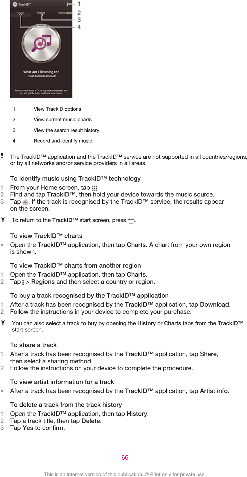 1 View TrackID options2 View current music charts3 View the search result history4 Record and identify musicThe TrackID™ application and the TrackID™ service are not supported in all countries/regions,or by all networks and/or service providers in all areas.To identify music using TrackID™ technology1From your Home screen, tap 2Find and tap TrackID™, then hold your device towards the music source.3Tap  . If the track is recognised by the TrackID™ service, the results appearon the screen.To return to the TrackID™ start screen, press  .To view TrackID™ charts•Open the TrackID™ application, then tap Charts. A chart from your own regionis shown.To view TrackID™ charts from another region1Open the TrackID™ application, then tap Charts.2Tap   &gt; Regions and then select a country or region.To buy a track recognised by the TrackID™ application1After a track has been recognised by the TrackID™ application, tap Download.2Follow the instructions in your device to complete your purchase.You can also select a track to buy by opening the History or Charts tabs from the TrackID™start screen.To share a track1After a track has been recognised by the TrackID™ application, tap Share,then select a sharing method.2Follow the instructions on your device to complete the procedure.To view artist information for a track•After a track has been recognised by the TrackID™ application, tap Artist info.To delete a track from the track history1Open the TrackID™ application, then tap History.2Tap a track title, then tap Delete.3Tap Yes to confirm.66This is an Internet version of this publication. © Print only for private use.