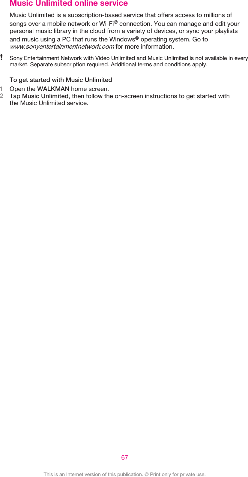 Music Unlimited online serviceMusic Unlimited is a subscription-based service that offers access to millions ofsongs over a mobile network or Wi-Fi® connection. You can manage and edit yourpersonal music library in the cloud from a variety of devices, or sync your playlistsand music using a PC that runs the Windows® operating system. Go towww.sonyentertainmentnetwork.com for more information.Sony Entertainment Network with Video Unlimited and Music Unlimited is not available in everymarket. Separate subscription required. Additional terms and conditions apply.To get started with Music Unlimited1Open the WALKMAN home screen.2Tap Music Unlimited, then follow the on-screen instructions to get started withthe Music Unlimited service.67This is an Internet version of this publication. © Print only for private use.