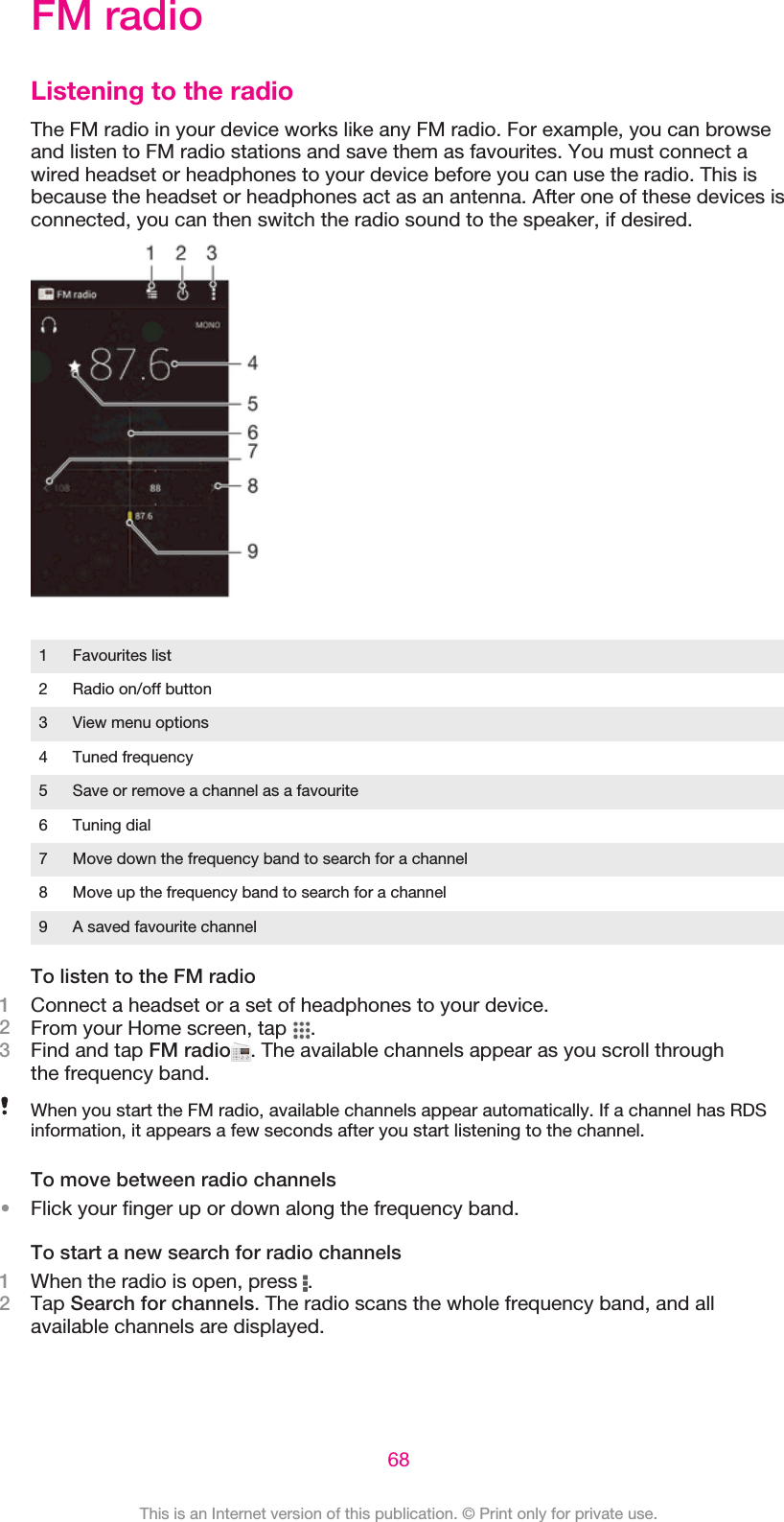 FM radioListening to the radioThe FM radio in your device works like any FM radio. For example, you can browseand listen to FM radio stations and save them as favourites. You must connect awired headset or headphones to your device before you can use the radio. This isbecause the headset or headphones act as an antenna. After one of these devices isconnected, you can then switch the radio sound to the speaker, if desired.1 Favourites list2 Radio on/off button3 View menu options4 Tuned frequency5 Save or remove a channel as a favourite6 Tuning dial7 Move down the frequency band to search for a channel8 Move up the frequency band to search for a channel9 A saved favourite channelTo listen to the FM radio1Connect a headset or a set of headphones to your device.2From your Home screen, tap  .3Find and tap FM radio . The available channels appear as you scroll throughthe frequency band.When you start the FM radio, available channels appear automatically. If a channel has RDSinformation, it appears a few seconds after you start listening to the channel.To move between radio channels•Flick your finger up or down along the frequency band.To start a new search for radio channels1When the radio is open, press  .2Tap Search for channels. The radio scans the whole frequency band, and allavailable channels are displayed.68This is an Internet version of this publication. © Print only for private use.