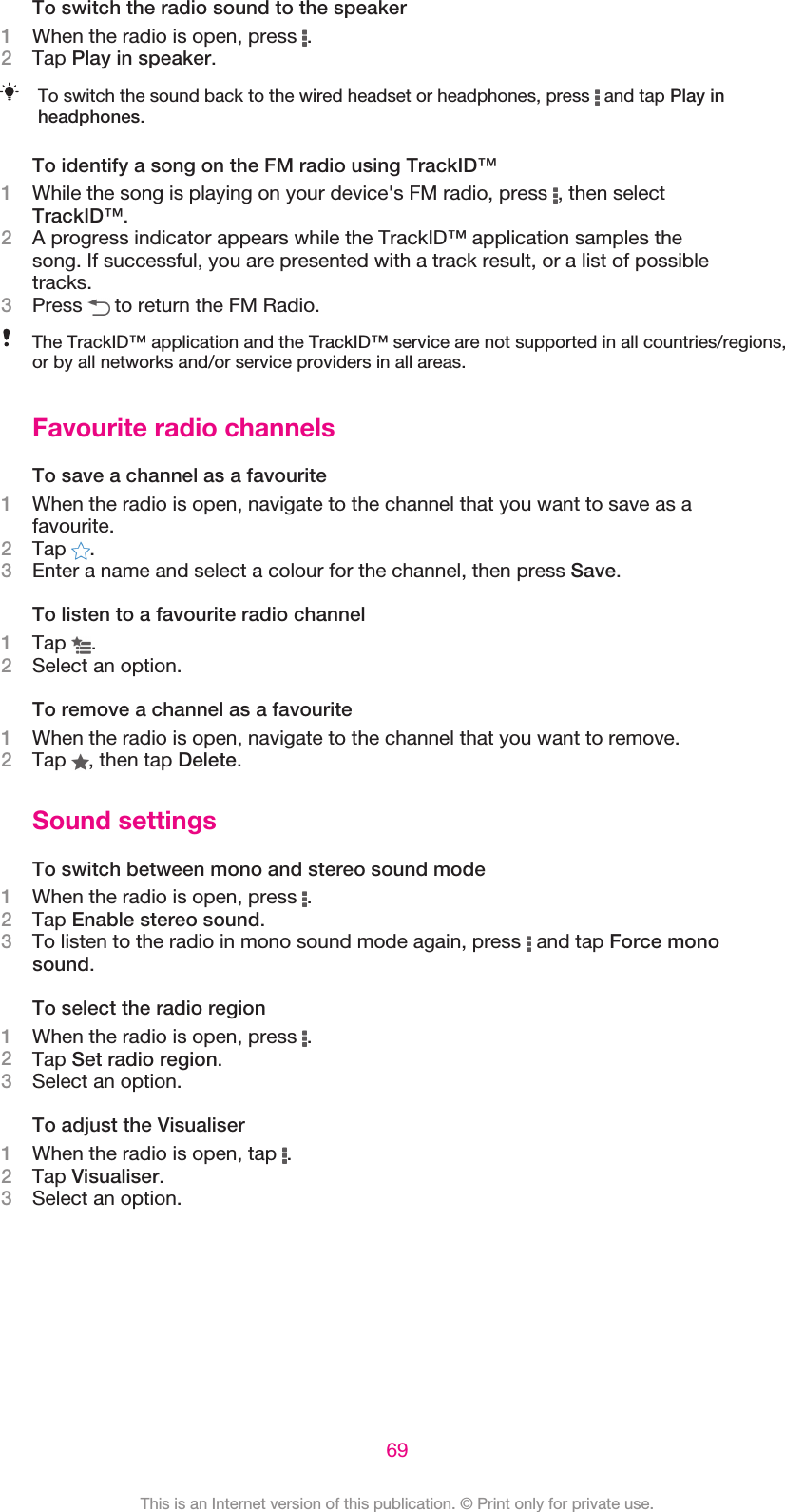 To switch the radio sound to the speaker1When the radio is open, press  .2Tap Play in speaker.To switch the sound back to the wired headset or headphones, press   and tap Play inheadphones.To identify a song on the FM radio using TrackID™1While the song is playing on your device&apos;s FM radio, press  , then selectTrackID™.2A progress indicator appears while the TrackID™ application samples thesong. If successful, you are presented with a track result, or a list of possibletracks.3Press   to return the FM Radio.The TrackID™ application and the TrackID™ service are not supported in all countries/regions,or by all networks and/or service providers in all areas.Favourite radio channelsTo save a channel as a favourite1When the radio is open, navigate to the channel that you want to save as afavourite.2Tap  .3Enter a name and select a colour for the channel, then press Save.To listen to a favourite radio channel1Tap  .2Select an option.To remove a channel as a favourite1When the radio is open, navigate to the channel that you want to remove.2Tap  , then tap Delete.Sound settingsTo switch between mono and stereo sound mode1When the radio is open, press  .2Tap Enable stereo sound.3To listen to the radio in mono sound mode again, press   and tap Force monosound.To select the radio region1When the radio is open, press  .2Tap Set radio region.3Select an option.To adjust the Visualiser1When the radio is open, tap  .2Tap Visualiser.3Select an option.69This is an Internet version of this publication. © Print only for private use.