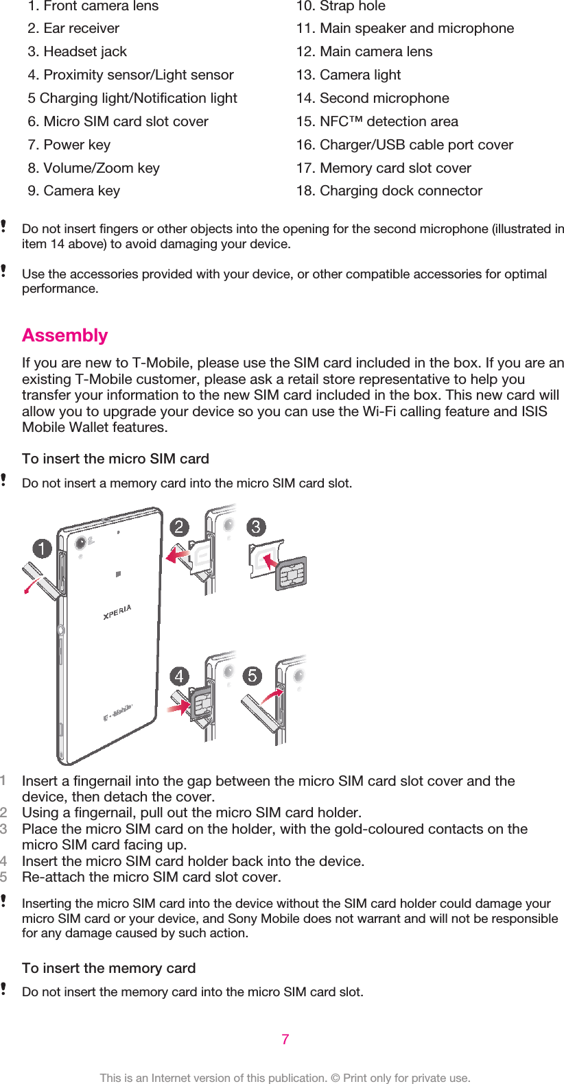 1. Front camera lens2. Ear receiver3. Headset jack4. Proximity sensor/Light sensor5 Charging light/Notification light6. Micro SIM card slot cover7. Power key8. Volume/Zoom key9. Camera key10. Strap hole11. Main speaker and microphone12. Main camera lens13. Camera light14. Second microphone15. NFC™ detection area16. Charger/USB cable port cover17. Memory card slot cover18. Charging dock connectorDo not insert fingers or other objects into the opening for the second microphone (illustrated initem 14 above) to avoid damaging your device.Use the accessories provided with your device, or other compatible accessories for optimalperformance.AssemblyIf you are new to T-Mobile, please use the SIM card included in the box. If you are anexisting T-Mobile customer, please ask a retail store representative to help youtransfer your information to the new SIM card included in the box. This new card willallow you to upgrade your device so you can use the Wi-Fi calling feature and ISISMobile Wallet features.To insert the micro SIM cardDo not insert a memory card into the micro SIM card slot.1Insert a fingernail into the gap between the micro SIM card slot cover and thedevice, then detach the cover.2Using a fingernail, pull out the micro SIM card holder.3Place the micro SIM card on the holder, with the gold-coloured contacts on themicro SIM card facing up.4Insert the micro SIM card holder back into the device.5Re-attach the micro SIM card slot cover.Inserting the micro SIM card into the device without the SIM card holder could damage yourmicro SIM card or your device, and Sony Mobile does not warrant and will not be responsiblefor any damage caused by such action.To insert the memory cardDo not insert the memory card into the micro SIM card slot.7This is an Internet version of this publication. © Print only for private use.