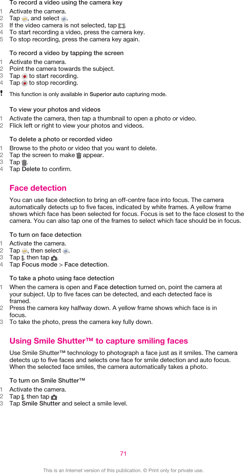 To record a video using the camera key1Activate the camera.2Tap  , and select  .3If the video camera is not selected, tap  .4To start recording a video, press the camera key.5To stop recording, press the camera key again.To record a video by tapping the screen1Activate the camera.2Point the camera towards the subject.3Tap   to start recording.4Tap   to stop recording.This function is only available in Superior auto capturing mode.To view your photos and videos1Activate the camera, then tap a thumbnail to open a photo or video.2Flick left or right to view your photos and videos.To delete a photo or recorded video1Browse to the photo or video that you want to delete.2Tap the screen to make   appear.3Tap  .4Tap Delete to confirm.Face detectionYou can use face detection to bring an off-centre face into focus. The cameraautomatically detects up to five faces, indicated by white frames. A yellow frameshows which face has been selected for focus. Focus is set to the face closest to thecamera. You can also tap one of the frames to select which face should be in focus.To turn on face detection1Activate the camera.2Tap  , then select  .3Tap  , then tap  .4Tap Focus mode &gt; Face detection.To take a photo using face detection1When the camera is open and Face detection turned on, point the camera atyour subject. Up to five faces can be detected, and each detected face isframed.2Press the camera key halfway down. A yellow frame shows which face is infocus.3To take the photo, press the camera key fully down.Using Smile Shutter™ to capture smiling facesUse Smile Shutter™ technology to photograph a face just as it smiles. The cameradetects up to five faces and selects one face for smile detection and auto focus.When the selected face smiles, the camera automatically takes a photo.To turn on Smile Shutter™1Activate the camera.2Tap  , then tap 3Tap Smile Shutter and select a smile level.71This is an Internet version of this publication. © Print only for private use.