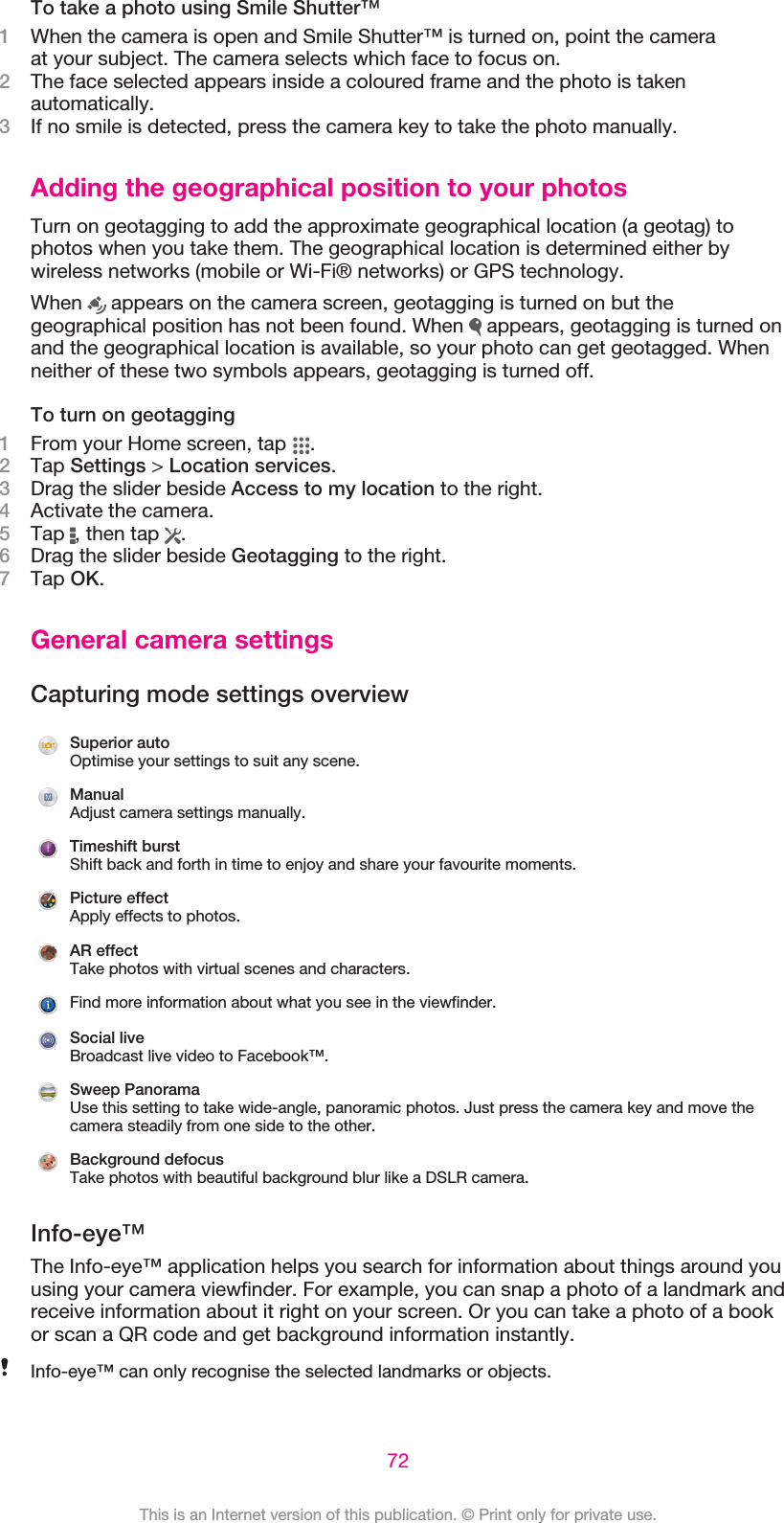 To take a photo using Smile Shutter™1When the camera is open and Smile Shutter™ is turned on, point the cameraat your subject. The camera selects which face to focus on.2The face selected appears inside a coloured frame and the photo is takenautomatically.3If no smile is detected, press the camera key to take the photo manually.Adding the geographical position to your photosTurn on geotagging to add the approximate geographical location (a geotag) tophotos when you take them. The geographical location is determined either bywireless networks (mobile or Wi-Fi® networks) or GPS technology.When   appears on the camera screen, geotagging is turned on but thegeographical position has not been found. When   appears, geotagging is turned onand the geographical location is available, so your photo can get geotagged. Whenneither of these two symbols appears, geotagging is turned off.To turn on geotagging1From your Home screen, tap  .2Tap Settings &gt; Location services.3Drag the slider beside Access to my location to the right.4Activate the camera.5Tap  , then tap  .6Drag the slider beside Geotagging to the right.7Tap OK.General camera settingsCapturing mode settings overviewSuperior autoOptimise your settings to suit any scene.ManualAdjust camera settings manually.Timeshift burstShift back and forth in time to enjoy and share your favourite moments.Picture effectApply effects to photos.AR effectTake photos with virtual scenes and characters.Find more information about what you see in the viewfinder.Social liveBroadcast live video to Facebook™.Sweep PanoramaUse this setting to take wide-angle, panoramic photos. Just press the camera key and move thecamera steadily from one side to the other.Background defocusTake photos with beautiful background blur like a DSLR camera.Info-eye™The Info-eye™ application helps you search for information about things around youusing your camera viewfinder. For example, you can snap a photo of a landmark andreceive information about it right on your screen. Or you can take a photo of a bookor scan a QR code and get background information instantly.Info-eye™ can only recognise the selected landmarks or objects.72This is an Internet version of this publication. © Print only for private use.