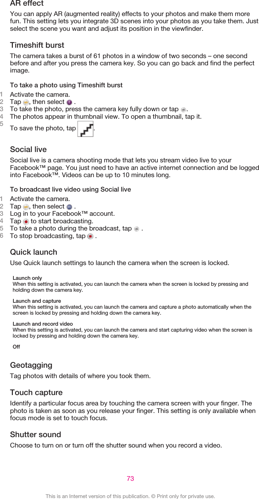 AR effectYou can apply AR (augmented reality) effects to your photos and make them morefun. This setting lets you integrate 3D scenes into your photos as you take them. Justselect the scene you want and adjust its position in the viewfinder.Timeshift burstThe camera takes a burst of 61 photos in a window of two seconds – one secondbefore and after you press the camera key. So you can go back and find the perfectimage.To take a photo using Timeshift burst1Activate the camera.2Tap  , then select   .3To take the photo, press the camera key fully down or tap  .4The photos appear in thumbnail view. To open a thumbnail, tap it.5To save the photo, tap  .Social liveSocial live is a camera shooting mode that lets you stream video live to yourFacebook™ page. You just need to have an active internet connection and be loggedinto Facebook™. Videos can be up to 10 minutes long.To broadcast live video using Social live1Activate the camera.2Tap  , then select   .3Log in to your Facebook™ account.4Tap   to start broadcasting.5To take a photo during the broadcast, tap   .6To stop broadcasting, tap   .Quick launchUse Quick launch settings to launch the camera when the screen is locked.Launch onlyWhen this setting is activated, you can launch the camera when the screen is locked by pressing andholding down the camera key.Launch and captureWhen this setting is activated, you can launch the camera and capture a photo automatically when thescreen is locked by pressing and holding down the camera key.Launch and record videoWhen this setting is activated, you can launch the camera and start capturing video when the screen islocked by pressing and holding down the camera key.OffGeotaggingTag photos with details of where you took them.Touch captureIdentify a particular focus area by touching the camera screen with your finger. Thephoto is taken as soon as you release your finger. This setting is only available whenfocus mode is set to touch focus.Shutter soundChoose to turn on or turn off the shutter sound when you record a video.73This is an Internet version of this publication. © Print only for private use.