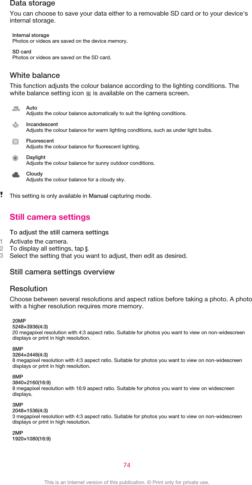 Data storageYou can choose to save your data either to a removable SD card or to your device&apos;sinternal storage.Internal storagePhotos or videos are saved on the device memory.SD cardPhotos or videos are saved on the SD card.White balanceThis function adjusts the colour balance according to the lighting conditions. Thewhite balance setting icon   is available on the camera screen.AutoAdjusts the colour balance automatically to suit the lighting conditions.IncandescentAdjusts the colour balance for warm lighting conditions, such as under light bulbs.FluorescentAdjusts the colour balance for fluorescent lighting.DaylightAdjusts the colour balance for sunny outdoor conditions.CloudyAdjusts the colour balance for a cloudy sky.This setting is only available in Manual capturing mode.Still camera settingsTo adjust the still camera settings1Activate the camera.2To display all settings, tap  .3Select the setting that you want to adjust, then edit as desired.Still camera settings overviewResolutionChoose between several resolutions and aspect ratios before taking a photo. A photowith a higher resolution requires more memory.20MP5248×3936(4:3)20 megapixel resolution with 4:3 aspect ratio. Suitable for photos you want to view on non-widescreendisplays or print in high resolution.8MP3264×2448(4:3)8 megapixel resolution with 4:3 aspect ratio. Suitable for photos you want to view on non-widescreendisplays or print in high resolution.8MP3840×2160(16:9)8 megapixel resolution with 16:9 aspect ratio. Suitable for photos you want to view on widescreendisplays.3MP2048×1536(4:3)3 megapixel resolution with 4:3 aspect ratio. Suitable for photos you want to view on non-widescreendisplays or print in high resolution.2MP1920×1080(16:9)74This is an Internet version of this publication. © Print only for private use.