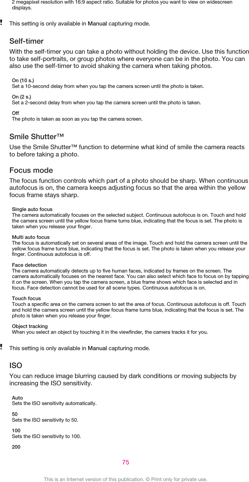 2 megapixel resolution with 16:9 aspect ratio. Suitable for photos you want to view on widescreendisplays.This setting is only available in Manual capturing mode.Self-timerWith the self-timer you can take a photo without holding the device. Use this functionto take self-portraits, or group photos where everyone can be in the photo. You canalso use the self-timer to avoid shaking the camera when taking photos.On (10 s.)Set a 10-second delay from when you tap the camera screen until the photo is taken.On (2 s.)Set a 2-second delay from when you tap the camera screen until the photo is taken.OffThe photo is taken as soon as you tap the camera screen.Smile Shutter™Use the Smile Shutter™ function to determine what kind of smile the camera reactsto before taking a photo.Focus modeThe focus function controls which part of a photo should be sharp. When continuousautofocus is on, the camera keeps adjusting focus so that the area within the yellowfocus frame stays sharp.Single auto focusThe camera automatically focuses on the selected subject. Continuous autofocus is on. Touch and holdthe camera screen until the yellow focus frame turns blue, indicating that the focus is set. The photo istaken when you release your finger.Multi auto focusThe focus is automatically set on several areas of the image. Touch and hold the camera screen until theyellow focus frame turns blue, indicating that the focus is set. The photo is taken when you release yourfinger. Continuous autofocus is off.Face detectionThe camera automatically detects up to five human faces, indicated by frames on the screen. Thecamera automatically focuses on the nearest face. You can also select which face to focus on by tappingit on the screen. When you tap the camera screen, a blue frame shows which face is selected and infocus. Face detection cannot be used for all scene types. Continuous autofocus is on.Touch focusTouch a specific area on the camera screen to set the area of focus. Continuous autofocus is off. Touchand hold the camera screen until the yellow focus frame turns blue, indicating that the focus is set. Thephoto is taken when you release your finger.Object trackingWhen you select an object by touching it in the viewfinder, the camera tracks it for you.This setting is only available in Manual capturing mode.ISOYou can reduce image blurring caused by dark conditions or moving subjects byincreasing the ISO sensitivity.AutoSets the ISO sensitivity automatically.50Sets the ISO sensitivity to 50.100Sets the ISO sensitivity to 100.20075This is an Internet version of this publication. © Print only for private use.