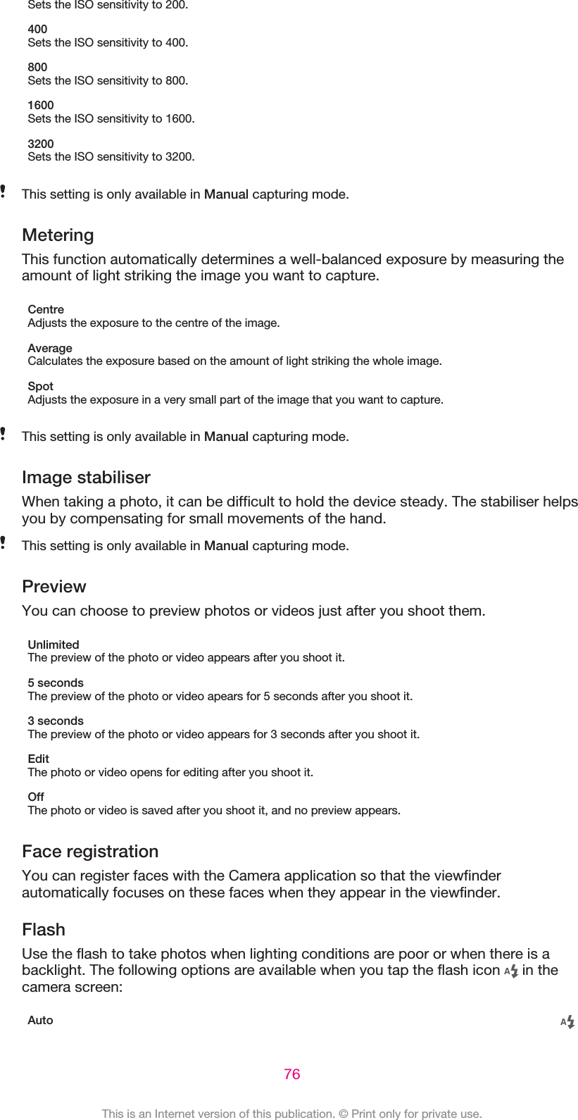 Sets the ISO sensitivity to 200.400Sets the ISO sensitivity to 400.800Sets the ISO sensitivity to 800.1600Sets the ISO sensitivity to 1600.3200Sets the ISO sensitivity to 3200.This setting is only available in Manual capturing mode.MeteringThis function automatically determines a well-balanced exposure by measuring theamount of light striking the image you want to capture.CentreAdjusts the exposure to the centre of the image.AverageCalculates the exposure based on the amount of light striking the whole image.SpotAdjusts the exposure in a very small part of the image that you want to capture.This setting is only available in Manual capturing mode.Image stabiliserWhen taking a photo, it can be difficult to hold the device steady. The stabiliser helpsyou by compensating for small movements of the hand.This setting is only available in Manual capturing mode.PreviewYou can choose to preview photos or videos just after you shoot them.UnlimitedThe preview of the photo or video appears after you shoot it.5 secondsThe preview of the photo or video apears for 5 seconds after you shoot it.3 secondsThe preview of the photo or video appears for 3 seconds after you shoot it.EditThe photo or video opens for editing after you shoot it.OffThe photo or video is saved after you shoot it, and no preview appears.Face registrationYou can register faces with the Camera application so that the viewfinderautomatically focuses on these faces when they appear in the viewfinder.FlashUse the flash to take photos when lighting conditions are poor or when there is abacklight. The following options are available when you tap the flash icon   in thecamera screen:Auto76This is an Internet version of this publication. © Print only for private use.