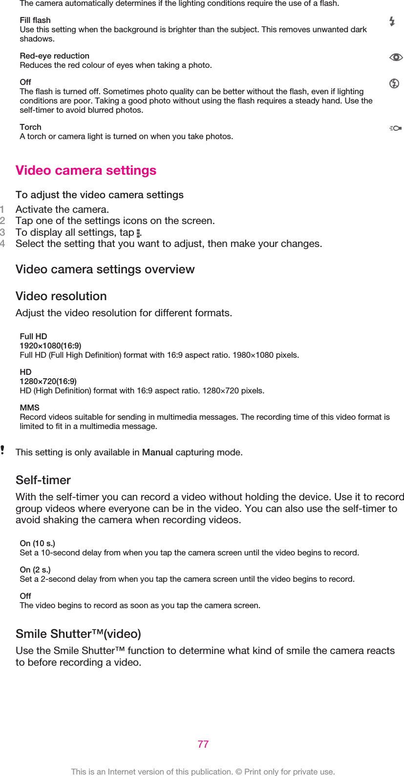 The camera automatically determines if the lighting conditions require the use of a flash.Fill flashUse this setting when the background is brighter than the subject. This removes unwanted darkshadows.Red-eye reductionReduces the red colour of eyes when taking a photo.OffThe flash is turned off. Sometimes photo quality can be better without the flash, even if lightingconditions are poor. Taking a good photo without using the flash requires a steady hand. Use theself-timer to avoid blurred photos.TorchA torch or camera light is turned on when you take photos.Video camera settingsTo adjust the video camera settings1Activate the camera.2Tap one of the settings icons on the screen.3To display all settings, tap  .4Select the setting that you want to adjust, then make your changes.Video camera settings overviewVideo resolutionAdjust the video resolution for different formats.Full HD1920×1080(16:9)Full HD (Full High Definition) format with 16:9 aspect ratio. 1980×1080 pixels.HD1280×720(16:9)HD (High Definition) format with 16:9 aspect ratio. 1280×720 pixels.MMSRecord videos suitable for sending in multimedia messages. The recording time of this video format islimited to fit in a multimedia message.This setting is only available in Manual capturing mode.Self-timerWith the self-timer you can record a video without holding the device. Use it to recordgroup videos where everyone can be in the video. You can also use the self-timer toavoid shaking the camera when recording videos.On (10 s.)Set a 10-second delay from when you tap the camera screen until the video begins to record.On (2 s.)Set a 2-second delay from when you tap the camera screen until the video begins to record.OffThe video begins to record as soon as you tap the camera screen.Smile Shutter™(video)Use the Smile Shutter™ function to determine what kind of smile the camera reactsto before recording a video.77This is an Internet version of this publication. © Print only for private use.