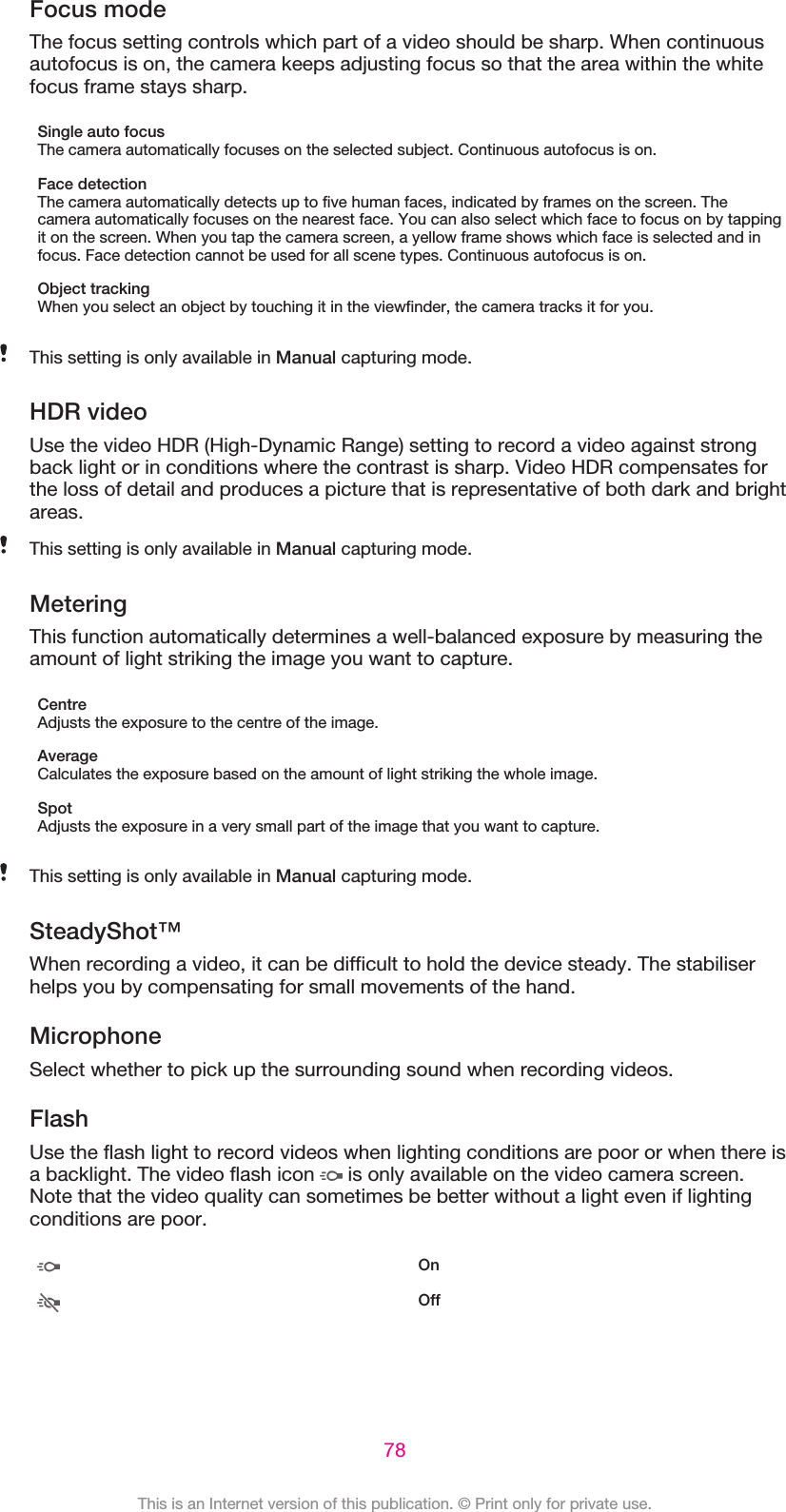 Focus modeThe focus setting controls which part of a video should be sharp. When continuousautofocus is on, the camera keeps adjusting focus so that the area within the whitefocus frame stays sharp.Single auto focusThe camera automatically focuses on the selected subject. Continuous autofocus is on.Face detectionThe camera automatically detects up to five human faces, indicated by frames on the screen. Thecamera automatically focuses on the nearest face. You can also select which face to focus on by tappingit on the screen. When you tap the camera screen, a yellow frame shows which face is selected and infocus. Face detection cannot be used for all scene types. Continuous autofocus is on.Object trackingWhen you select an object by touching it in the viewfinder, the camera tracks it for you.This setting is only available in Manual capturing mode.HDR videoUse the video HDR (High-Dynamic Range) setting to record a video against strongback light or in conditions where the contrast is sharp. Video HDR compensates forthe loss of detail and produces a picture that is representative of both dark and brightareas.This setting is only available in Manual capturing mode.MeteringThis function automatically determines a well-balanced exposure by measuring theamount of light striking the image you want to capture.CentreAdjusts the exposure to the centre of the image.AverageCalculates the exposure based on the amount of light striking the whole image.SpotAdjusts the exposure in a very small part of the image that you want to capture.This setting is only available in Manual capturing mode.SteadyShot™When recording a video, it can be difficult to hold the device steady. The stabiliserhelps you by compensating for small movements of the hand.MicrophoneSelect whether to pick up the surrounding sound when recording videos.FlashUse the flash light to record videos when lighting conditions are poor or when there isa backlight. The video flash icon   is only available on the video camera screen.Note that the video quality can sometimes be better without a light even if lightingconditions are poor.OnOff78This is an Internet version of this publication. © Print only for private use.