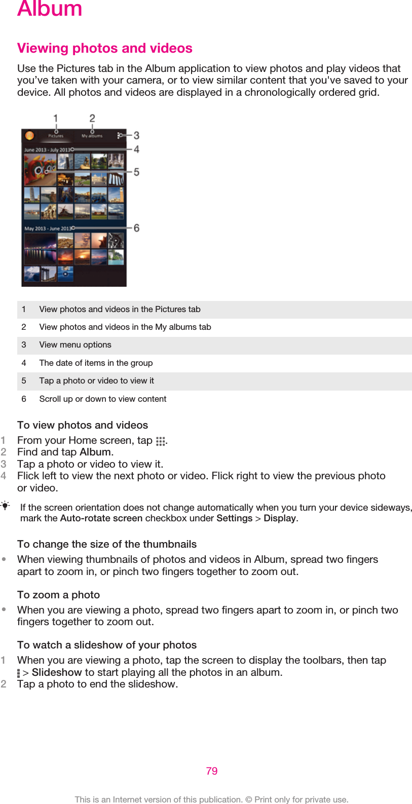 AlbumViewing photos and videosUse the Pictures tab in the Album application to view photos and play videos thatyou’ve taken with your camera, or to view similar content that you&apos;ve saved to yourdevice. All photos and videos are displayed in a chronologically ordered grid.1 View photos and videos in the Pictures tab2 View photos and videos in the My albums tab3 View menu options4 The date of items in the group5 Tap a photo or video to view it6 Scroll up or down to view contentTo view photos and videos1From your Home screen, tap  .2Find and tap Album.3Tap a photo or video to view it.4Flick left to view the next photo or video. Flick right to view the previous photoor video.If the screen orientation does not change automatically when you turn your device sideways,mark the Auto-rotate screen checkbox under Settings &gt; Display.To change the size of the thumbnails•When viewing thumbnails of photos and videos in Album, spread two fingersapart to zoom in, or pinch two fingers together to zoom out.To zoom a photo•When you are viewing a photo, spread two fingers apart to zoom in, or pinch twofingers together to zoom out.To watch a slideshow of your photos1When you are viewing a photo, tap the screen to display the toolbars, then tap &gt; Slideshow to start playing all the photos in an album.2Tap a photo to end the slideshow.79This is an Internet version of this publication. © Print only for private use.