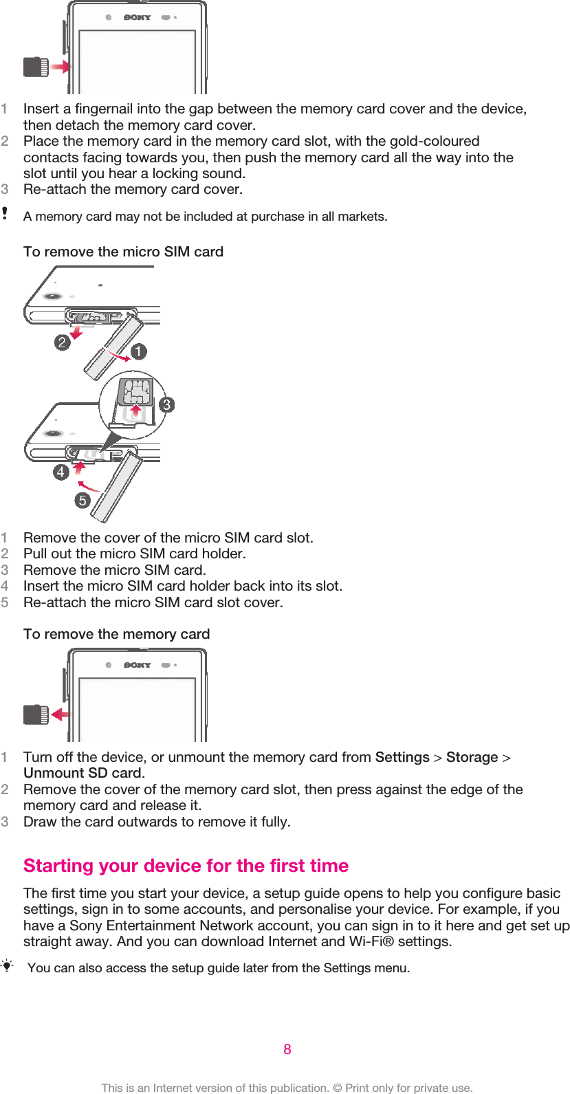 1Insert a fingernail into the gap between the memory card cover and the device,then detach the memory card cover.2Place the memory card in the memory card slot, with the gold-colouredcontacts facing towards you, then push the memory card all the way into theslot until you hear a locking sound.3Re-attach the memory card cover.A memory card may not be included at purchase in all markets.To remove the micro SIM card1Remove the cover of the micro SIM card slot.2Pull out the micro SIM card holder.3Remove the micro SIM card.4Insert the micro SIM card holder back into its slot.5Re-attach the micro SIM card slot cover.To remove the memory card1Turn off the device, or unmount the memory card from Settings &gt; Storage &gt;Unmount SD card.2Remove the cover of the memory card slot, then press against the edge of thememory card and release it.3Draw the card outwards to remove it fully.Starting your device for the first timeThe first time you start your device, a setup guide opens to help you configure basicsettings, sign in to some accounts, and personalise your device. For example, if youhave a Sony Entertainment Network account, you can sign in to it here and get set upstraight away. And you can download Internet and Wi-Fi® settings.You can also access the setup guide later from the Settings menu.8This is an Internet version of this publication. © Print only for private use.