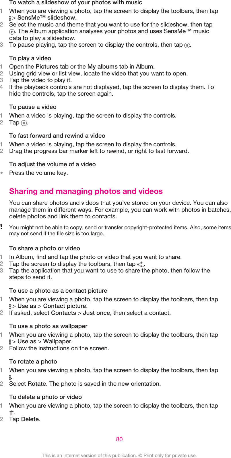 To watch a slideshow of your photos with music1When you are viewing a photo, tap the screen to display the toolbars, then tap &gt; SensMe™ slideshow.2Select the music and theme that you want to use for the slideshow, then tap. The Album application analyses your photos and uses SensMe™ musicdata to play a slideshow.3To pause playing, tap the screen to display the controls, then tap  .To play a video1Open the Pictures tab or the My albums tab in Album.2Using grid view or list view, locate the video that you want to open.3Tap the video to play it.4If the playback controls are not displayed, tap the screen to display them. Tohide the controls, tap the screen again.To pause a video1When a video is playing, tap the screen to display the controls.2Tap  .To fast forward and rewind a video1When a video is playing, tap the screen to display the controls.2Drag the progress bar marker left to rewind, or right to fast forward.To adjust the volume of a video•Press the volume key.Sharing and managing photos and videosYou can share photos and videos that you’ve stored on your device. You can alsomanage them in different ways. For example, you can work with photos in batches,delete photos and link them to contacts.You might not be able to copy, send or transfer copyright-protected items. Also, some itemsmay not send if the file size is too large.To share a photo or video1In Album, find and tap the photo or video that you want to share.2Tap the screen to display the toolbars, then tap  .3Tap the application that you want to use to share the photo, then follow thesteps to send it.To use a photo as a contact picture1When you are viewing a photo, tap the screen to display the toolbars, then tap &gt; Use as &gt; Contact picture.2If asked, select Contacts &gt; Just once, then select a contact.To use a photo as wallpaper1When you are viewing a photo, tap the screen to display the toolbars, then tap &gt; Use as &gt; Wallpaper.2Follow the instructions on the screen.To rotate a photo1When you are viewing a photo, tap the screen to display the toolbars, then tap.2Select Rotate. The photo is saved in the new orientation.To delete a photo or video1When you are viewing a photo, tap the screen to display the toolbars, then tap.2Tap Delete.80This is an Internet version of this publication. © Print only for private use.