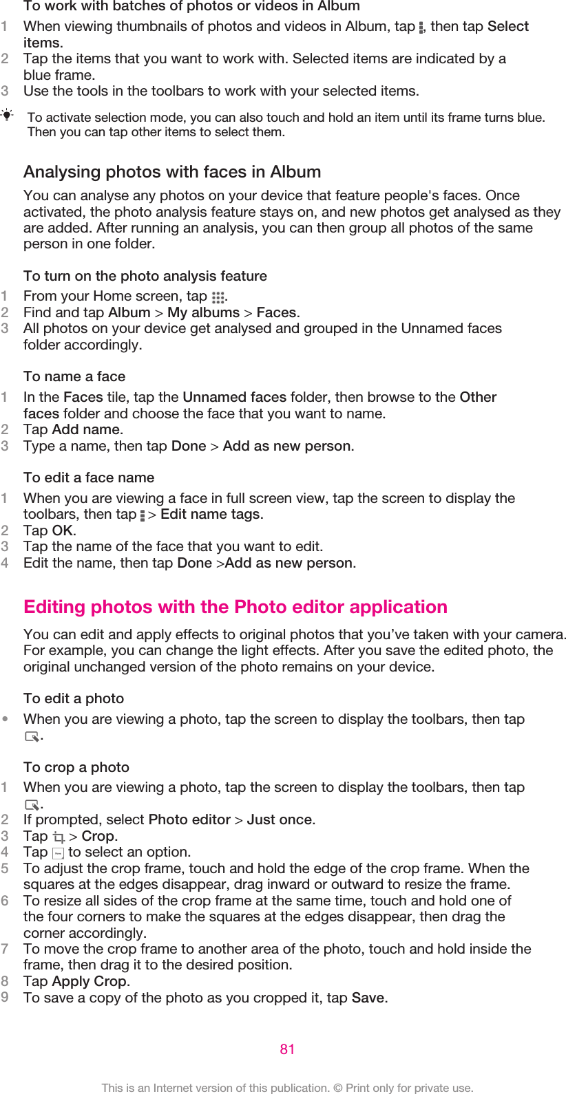 To work with batches of photos or videos in Album1When viewing thumbnails of photos and videos in Album, tap  , then tap Selectitems.2Tap the items that you want to work with. Selected items are indicated by ablue frame.3Use the tools in the toolbars to work with your selected items.To activate selection mode, you can also touch and hold an item until its frame turns blue.Then you can tap other items to select them.Analysing photos with faces in AlbumYou can analyse any photos on your device that feature people&apos;s faces. Onceactivated, the photo analysis feature stays on, and new photos get analysed as theyare added. After running an analysis, you can then group all photos of the sameperson in one folder.To turn on the photo analysis feature1From your Home screen, tap  .2Find and tap Album &gt; My albums &gt; Faces.3All photos on your device get analysed and grouped in the Unnamed facesfolder accordingly.To name a face1In the Faces tile, tap the Unnamed faces folder, then browse to the Otherfaces folder and choose the face that you want to name.2Tap Add name.3Type a name, then tap Done &gt; Add as new person.To edit a face name1When you are viewing a face in full screen view, tap the screen to display thetoolbars, then tap   &gt; Edit name tags.2Tap OK.3Tap the name of the face that you want to edit.4Edit the name, then tap Done &gt;Add as new person.Editing photos with the Photo editor applicationYou can edit and apply effects to original photos that you’ve taken with your camera.For example, you can change the light effects. After you save the edited photo, theoriginal unchanged version of the photo remains on your device.To edit a photo•When you are viewing a photo, tap the screen to display the toolbars, then tap.To crop a photo1When you are viewing a photo, tap the screen to display the toolbars, then tap.2If prompted, select Photo editor &gt; Just once.3Tap   &gt; Crop.4Tap   to select an option.5To adjust the crop frame, touch and hold the edge of the crop frame. When thesquares at the edges disappear, drag inward or outward to resize the frame.6To resize all sides of the crop frame at the same time, touch and hold one ofthe four corners to make the squares at the edges disappear, then drag thecorner accordingly.7To move the crop frame to another area of the photo, touch and hold inside theframe, then drag it to the desired position.8Tap Apply Crop.9To save a copy of the photo as you cropped it, tap Save.81This is an Internet version of this publication. © Print only for private use.