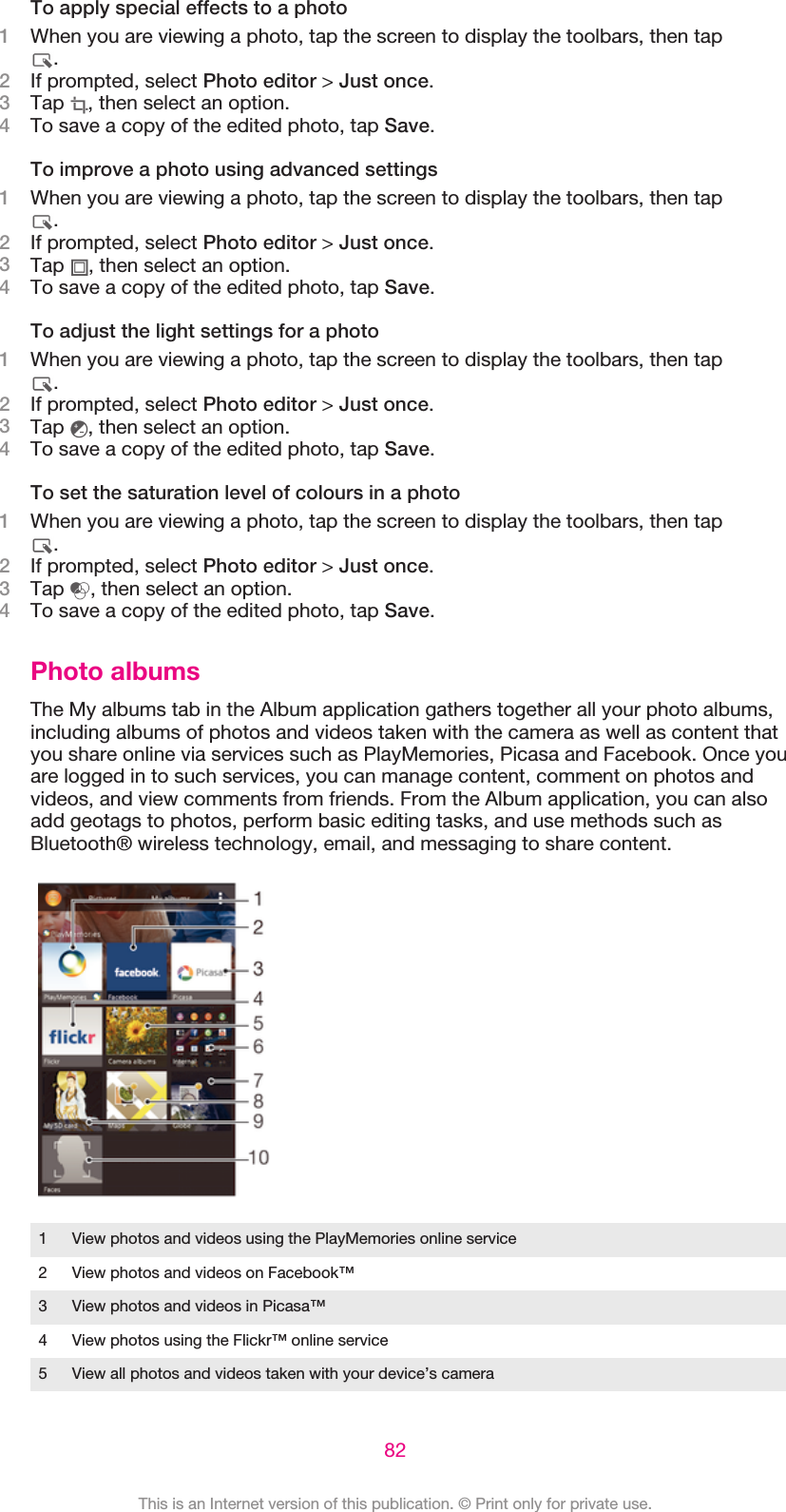 To apply special effects to a photo1When you are viewing a photo, tap the screen to display the toolbars, then tap.2If prompted, select Photo editor &gt; Just once.3Tap  , then select an option.4To save a copy of the edited photo, tap Save.To improve a photo using advanced settings1When you are viewing a photo, tap the screen to display the toolbars, then tap.2If prompted, select Photo editor &gt; Just once.3Tap  , then select an option.4To save a copy of the edited photo, tap Save.To adjust the light settings for a photo1When you are viewing a photo, tap the screen to display the toolbars, then tap.2If prompted, select Photo editor &gt; Just once.3Tap  , then select an option.4To save a copy of the edited photo, tap Save.To set the saturation level of colours in a photo1When you are viewing a photo, tap the screen to display the toolbars, then tap.2If prompted, select Photo editor &gt; Just once.3Tap  , then select an option.4To save a copy of the edited photo, tap Save.Photo albumsThe My albums tab in the Album application gathers together all your photo albums,including albums of photos and videos taken with the camera as well as content thatyou share online via services such as PlayMemories, Picasa and Facebook. Once youare logged in to such services, you can manage content, comment on photos andvideos, and view comments from friends. From the Album application, you can alsoadd geotags to photos, perform basic editing tasks, and use methods such asBluetooth® wireless technology, email, and messaging to share content.1 View photos and videos using the PlayMemories online service2 View photos and videos on Facebook™3 View photos and videos in Picasa™4 View photos using the Flickr™ online service5 View all photos and videos taken with your device’s camera82This is an Internet version of this publication. © Print only for private use.