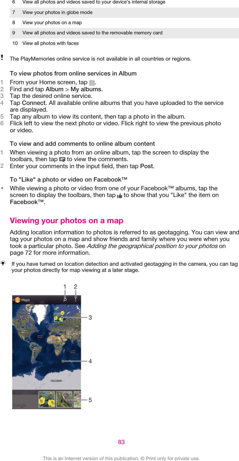 6 View all photos and videos saved to your device&apos;s internal storage7 View your photos in globe mode8 View your photos on a map9 View all photos and videos saved to the removable memory card10 View all photos with facesThe PlayMemories online service is not available in all countries or regions.To view photos from online services in Album1From your Home screen, tap  .2Find and tap Album &gt; My albums.3Tap the desired online service.4Tap Connect. All available online albums that you have uploaded to the serviceare displayed.5Tap any album to view its content, then tap a photo in the album.6Flick left to view the next photo or video. Flick right to view the previous photoor video.To view and add comments to online album content1When viewing a photo from an online album, tap the screen to display thetoolbars, then tap   to view the comments.2Enter your comments in the input field, then tap Post.To &quot;Like&quot; a photo or video on Facebook™•While viewing a photo or video from one of your Facebook™ albums, tap thescreen to display the toolbars, then tap   to show that you &quot;Like&quot; the item onFacebook™.Viewing your photos on a mapAdding location information to photos is referred to as geotagging. You can view andtag your photos on a map and show friends and family where you were when youtook a particular photo. See Adding the geographical position to your photos onpage 72 for more information.If you have turned on location detection and activated geotagging in the camera, you can tagyour photos directly for map viewing at a later stage.83This is an Internet version of this publication. © Print only for private use.