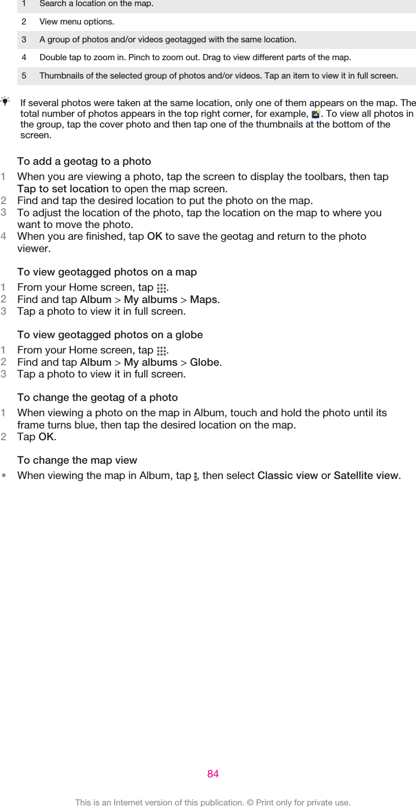 1 Search a location on the map.2 View menu options.3 A group of photos and/or videos geotagged with the same location.4 Double tap to zoom in. Pinch to zoom out. Drag to view different parts of the map.5 Thumbnails of the selected group of photos and/or videos. Tap an item to view it in full screen.If several photos were taken at the same location, only one of them appears on the map. Thetotal number of photos appears in the top right corner, for example,  . To view all photos inthe group, tap the cover photo and then tap one of the thumbnails at the bottom of thescreen.To add a geotag to a photo1When you are viewing a photo, tap the screen to display the toolbars, then tapTap to set location to open the map screen.2Find and tap the desired location to put the photo on the map.3To adjust the location of the photo, tap the location on the map to where youwant to move the photo.4When you are finished, tap OK to save the geotag and return to the photoviewer.To view geotagged photos on a map1From your Home screen, tap  .2Find and tap Album &gt; My albums &gt; Maps.3Tap a photo to view it in full screen.To view geotagged photos on a globe1From your Home screen, tap  .2Find and tap Album &gt; My albums &gt; Globe.3Tap a photo to view it in full screen.To change the geotag of a photo1When viewing a photo on the map in Album, touch and hold the photo until itsframe turns blue, then tap the desired location on the map.2Tap OK.To change the map view•When viewing the map in Album, tap  , then select Classic view or Satellite view.84This is an Internet version of this publication. © Print only for private use.