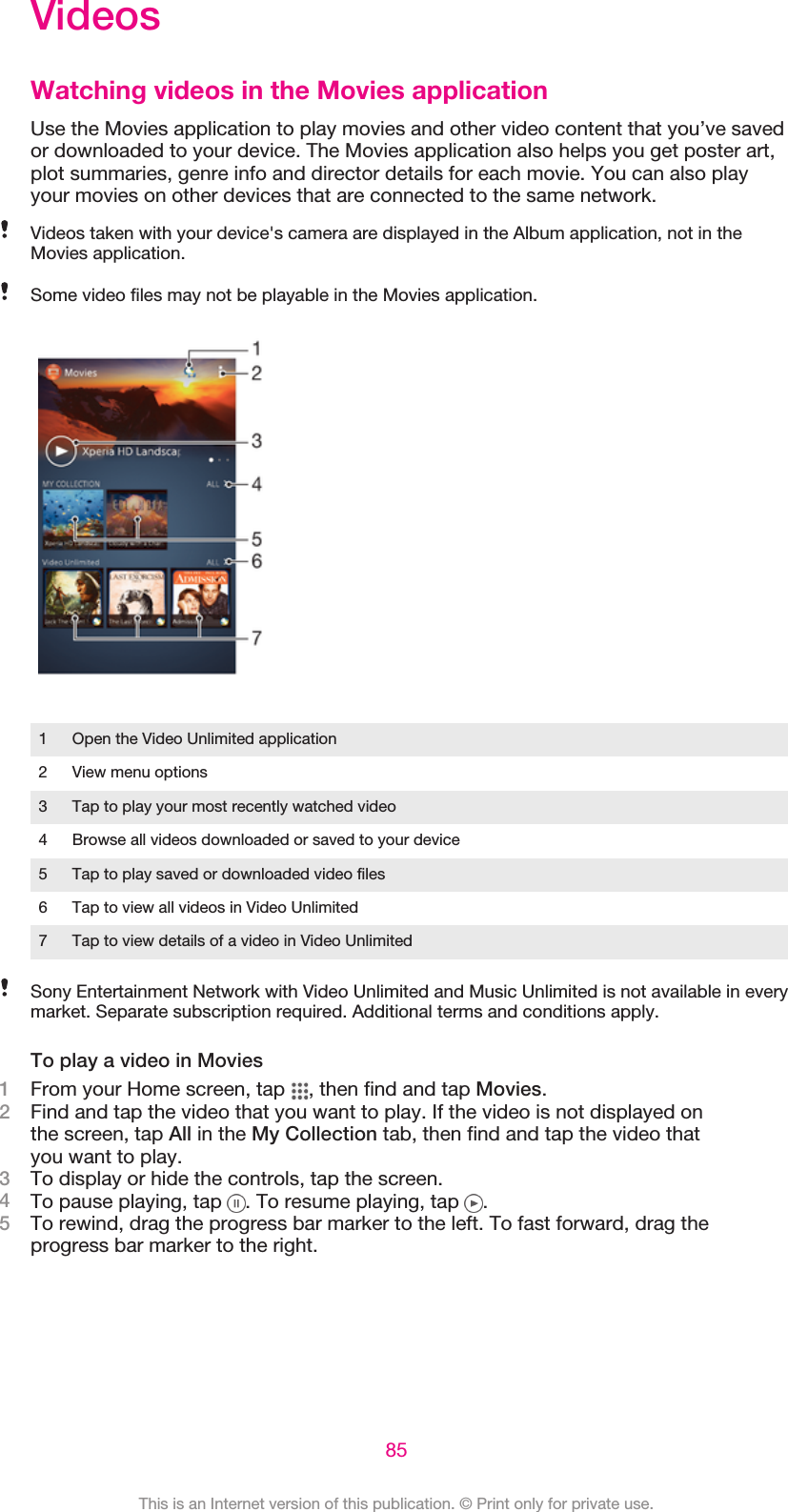 VideosWatching videos in the Movies applicationUse the Movies application to play movies and other video content that you’ve savedor downloaded to your device. The Movies application also helps you get poster art,plot summaries, genre info and director details for each movie. You can also playyour movies on other devices that are connected to the same network.Videos taken with your device&apos;s camera are displayed in the Album application, not in theMovies application.Some video files may not be playable in the Movies application.1 Open the Video Unlimited application2 View menu options3 Tap to play your most recently watched video4 Browse all videos downloaded or saved to your device5 Tap to play saved or downloaded video files6 Tap to view all videos in Video Unlimited7 Tap to view details of a video in Video UnlimitedSony Entertainment Network with Video Unlimited and Music Unlimited is not available in everymarket. Separate subscription required. Additional terms and conditions apply.To play a video in Movies1From your Home screen, tap  , then find and tap Movies.2Find and tap the video that you want to play. If the video is not displayed onthe screen, tap All in the My Collection tab, then find and tap the video thatyou want to play.3To display or hide the controls, tap the screen.4To pause playing, tap  . To resume playing, tap  .5To rewind, drag the progress bar marker to the left. To fast forward, drag theprogress bar marker to the right.85This is an Internet version of this publication. © Print only for private use.