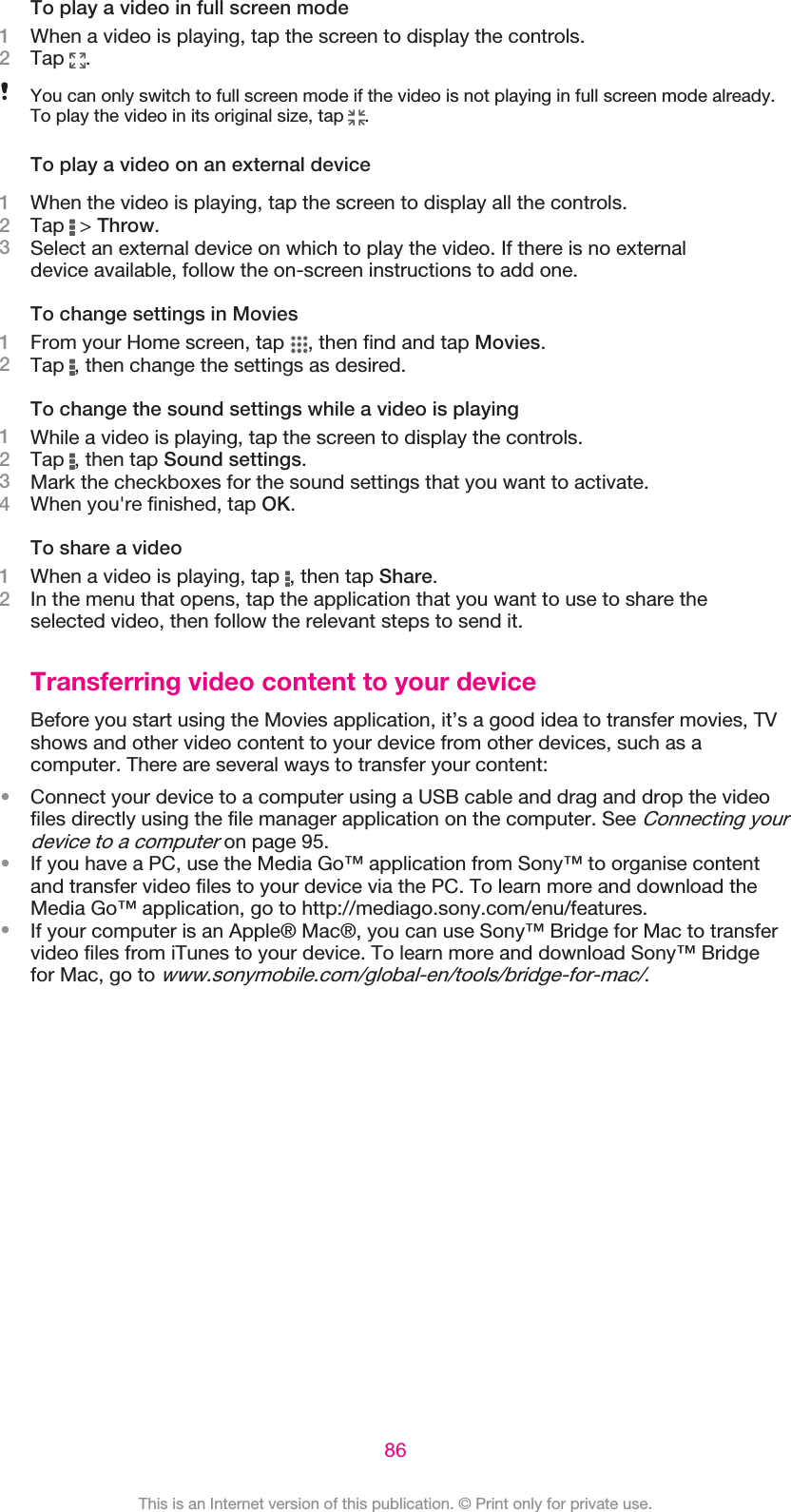 To play a video in full screen mode1When a video is playing, tap the screen to display the controls.2Tap  .You can only switch to full screen mode if the video is not playing in full screen mode already.To play the video in its original size, tap  .To play a video on an external device1When the video is playing, tap the screen to display all the controls.2Tap   &gt; Throw.3Select an external device on which to play the video. If there is no externaldevice available, follow the on-screen instructions to add one.To change settings in Movies1From your Home screen, tap  , then find and tap Movies.2Tap  , then change the settings as desired.To change the sound settings while a video is playing1While a video is playing, tap the screen to display the controls.2Tap  , then tap Sound settings.3Mark the checkboxes for the sound settings that you want to activate.4When you&apos;re finished, tap OK.To share a video1When a video is playing, tap  , then tap Share.2In the menu that opens, tap the application that you want to use to share theselected video, then follow the relevant steps to send it.Transferring video content to your deviceBefore you start using the Movies application, it’s a good idea to transfer movies, TVshows and other video content to your device from other devices, such as acomputer. There are several ways to transfer your content:•Connect your device to a computer using a USB cable and drag and drop the videofiles directly using the file manager application on the computer. See Connecting yourdevice to a computer on page 95.•If you have a PC, use the Media Go™ application from Sony™ to organise contentand transfer video files to your device via the PC. To learn more and download theMedia Go™ application, go to http://mediago.sony.com/enu/features.•If your computer is an Apple® Mac®, you can use Sony™ Bridge for Mac to transfervideo files from iTunes to your device. To learn more and download Sony™ Bridgefor Mac, go to www.sonymobile.com/global-en/tools/bridge-for-mac/.86This is an Internet version of this publication. © Print only for private use.