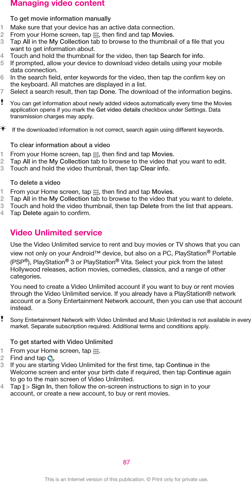 Managing video contentTo get movie information manually1Make sure that your device has an active data connection.2From your Home screen, tap  , then find and tap Movies.3Tap All in the My Collection tab to browse to the thumbnail of a file that youwant to get information about.4Touch and hold the thumbnail for the video, then tap Search for info.5If prompted, allow your device to download video details using your mobiledata connection.6In the search field, enter keywords for the video, then tap the confirm key onthe keyboard. All matches are displayed in a list.7Select a search result, then tap Done. The download of the information begins.You can get information about newly added videos automatically every time the Moviesapplication opens if you mark the Get video details checkbox under Settings. Datatransmission charges may apply.If the downloaded information is not correct, search again using different keywords.To clear information about a video1From your Home screen, tap  , then find and tap Movies.2Tap All in the My Collection tab to browse to the video that you want to edit.3Touch and hold the video thumbnail, then tap Clear info.To delete a video1From your Home screen, tap  , then find and tap Movies.2Tap All in the My Collection tab to browse to the video that you want to delete.3Touch and hold the video thumbnail, then tap Delete from the list that appears.4Tap Delete again to confirm.Video Unlimited serviceUse the Video Unlimited service to rent and buy movies or TV shows that you canview not only on your Android™ device, but also on a PC, PlayStation® Portable(PSP®), PlayStation® 3 or PlayStation® Vita. Select your pick from the latestHollywood releases, action movies, comedies, classics, and a range of othercategories.You need to create a Video Unlimited account if you want to buy or rent moviesthrough the Video Unlimited service. If you already have a PlayStation® networkaccount or a Sony Entertainment Network account, then you can use that accountinstead.Sony Entertainment Network with Video Unlimited and Music Unlimited is not available in everymarket. Separate subscription required. Additional terms and conditions apply.To get started with Video Unlimited1From your Home screen, tap  .2Find and tap  .3If you are starting Video Unlimited for the first time, tap Continue in theWelcome screen and enter your birth date if required, then tap Continue againto go to the main screen of Video Unlimited.4Tap   &gt; Sign In, then follow the on-screen instructions to sign in to youraccount, or create a new account, to buy or rent movies.87This is an Internet version of this publication. © Print only for private use.