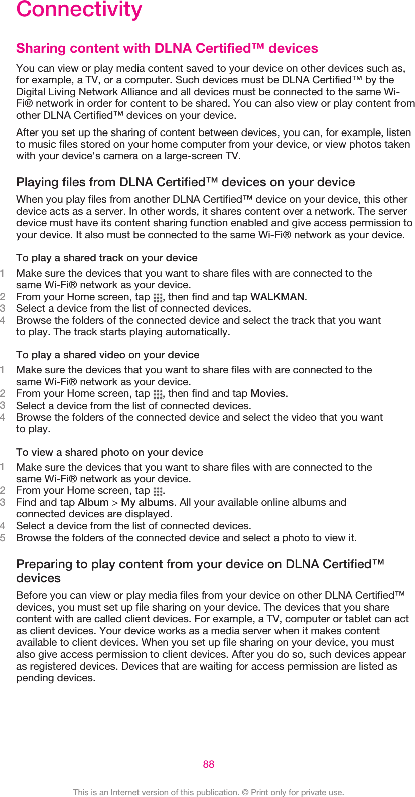 ConnectivitySharing content with DLNA Certified™ devicesYou can view or play media content saved to your device on other devices such as,for example, a TV, or a computer. Such devices must be DLNA Certified™ by theDigital Living Network Alliance and all devices must be connected to the same Wi-Fi® network in order for content to be shared. You can also view or play content fromother DLNA Certified™ devices on your device.After you set up the sharing of content between devices, you can, for example, listento music files stored on your home computer from your device, or view photos takenwith your device&apos;s camera on a large-screen TV.Playing files from DLNA Certified™ devices on your deviceWhen you play files from another DLNA Certified™ device on your device, this otherdevice acts as a server. In other words, it shares content over a network. The serverdevice must have its content sharing function enabled and give access permission toyour device. It also must be connected to the same Wi-Fi® network as your device.To play a shared track on your device1Make sure the devices that you want to share files with are connected to thesame Wi-Fi® network as your device.2From your Home screen, tap  , then find and tap WALKMAN.3Select a device from the list of connected devices.4Browse the folders of the connected device and select the track that you wantto play. The track starts playing automatically.To play a shared video on your device1Make sure the devices that you want to share files with are connected to thesame Wi-Fi® network as your device.2From your Home screen, tap  , then find and tap Movies.3Select a device from the list of connected devices.4Browse the folders of the connected device and select the video that you wantto play.To view a shared photo on your device1Make sure the devices that you want to share files with are connected to thesame Wi-Fi® network as your device.2From your Home screen, tap  .3Find and tap Album &gt; My albums. All your available online albums andconnected devices are displayed.4Select a device from the list of connected devices.5Browse the folders of the connected device and select a photo to view it.Preparing to play content from your device on DLNA Certified™devicesBefore you can view or play media files from your device on other DLNA Certified™devices, you must set up file sharing on your device. The devices that you sharecontent with are called client devices. For example, a TV, computer or tablet can actas client devices. Your device works as a media server when it makes contentavailable to client devices. When you set up file sharing on your device, you mustalso give access permission to client devices. After you do so, such devices appearas registered devices. Devices that are waiting for access permission are listed aspending devices.88This is an Internet version of this publication. © Print only for private use.