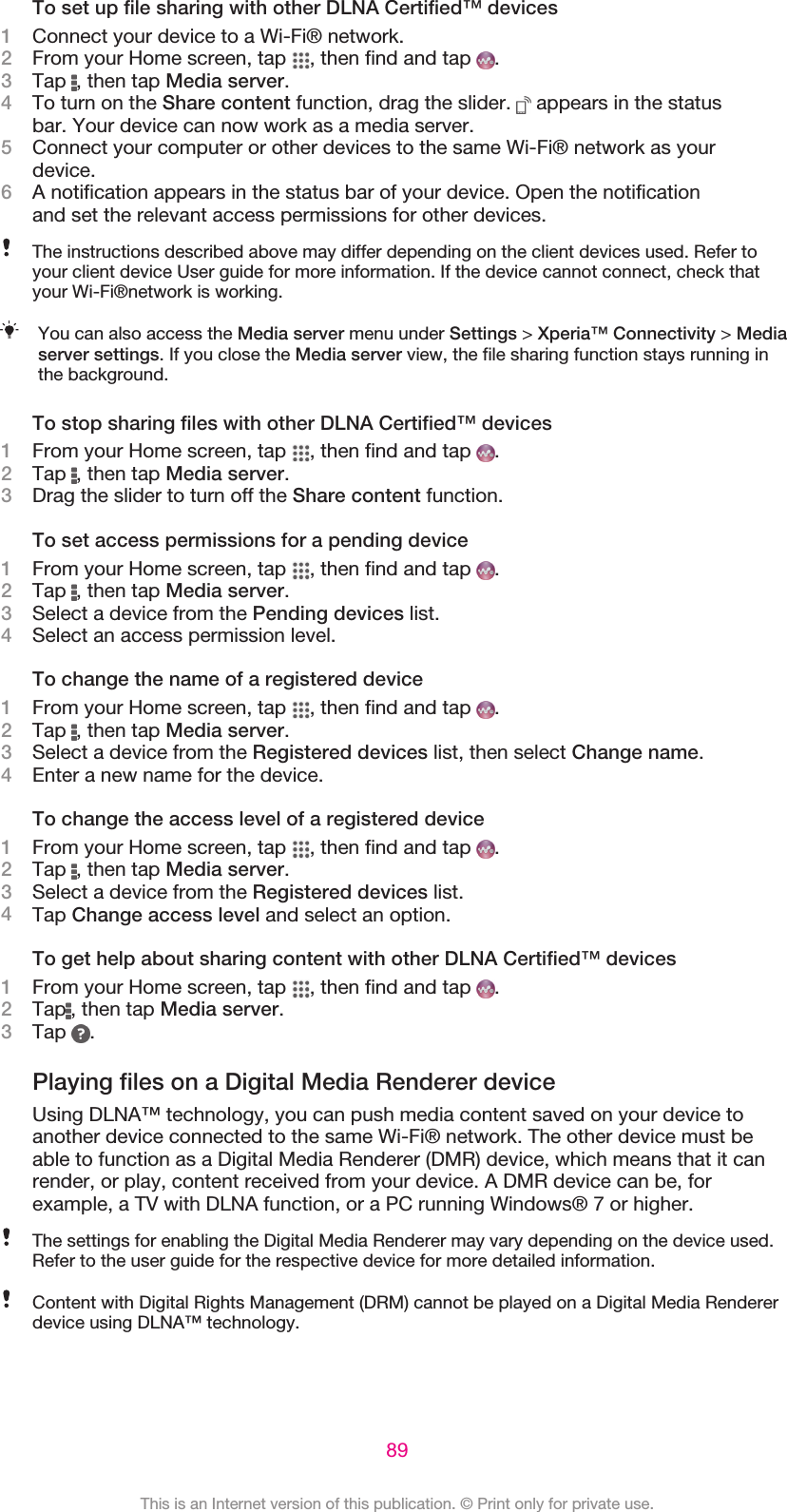 To set up file sharing with other DLNA Certified™ devices1Connect your device to a Wi-Fi® network.2From your Home screen, tap  , then find and tap  .3Tap  , then tap Media server.4To turn on the Share content function, drag the slider.   appears in the statusbar. Your device can now work as a media server.5Connect your computer or other devices to the same Wi-Fi® network as yourdevice.6A notification appears in the status bar of your device. Open the notificationand set the relevant access permissions for other devices.The instructions described above may differ depending on the client devices used. Refer toyour client device User guide for more information. If the device cannot connect, check thatyour Wi-Fi®network is working.You can also access the Media server menu under Settings &gt; Xperia™ Connectivity &gt; Mediaserver settings. If you close the Media server view, the file sharing function stays running inthe background.To stop sharing files with other DLNA Certified™ devices1From your Home screen, tap  , then find and tap  .2Tap  , then tap Media server.3Drag the slider to turn off the Share content function.To set access permissions for a pending device1From your Home screen, tap  , then find and tap  .2Tap  , then tap Media server.3Select a device from the Pending devices list.4Select an access permission level.To change the name of a registered device1From your Home screen, tap  , then find and tap  .2Tap  , then tap Media server.3Select a device from the Registered devices list, then select Change name.4Enter a new name for the device.To change the access level of a registered device1From your Home screen, tap  , then find and tap  .2Tap  , then tap Media server.3Select a device from the Registered devices list.4Tap Change access level and select an option.To get help about sharing content with other DLNA Certified™ devices1From your Home screen, tap  , then find and tap  .2Tap , then tap Media server.3Tap  .Playing files on a Digital Media Renderer deviceUsing DLNA™ technology, you can push media content saved on your device toanother device connected to the same Wi-Fi® network. The other device must beable to function as a Digital Media Renderer (DMR) device, which means that it canrender, or play, content received from your device. A DMR device can be, forexample, a TV with DLNA function, or a PC running Windows® 7 or higher.The settings for enabling the Digital Media Renderer may vary depending on the device used.Refer to the user guide for the respective device for more detailed information.Content with Digital Rights Management (DRM) cannot be played on a Digital Media Rendererdevice using DLNA™ technology.89This is an Internet version of this publication. © Print only for private use.