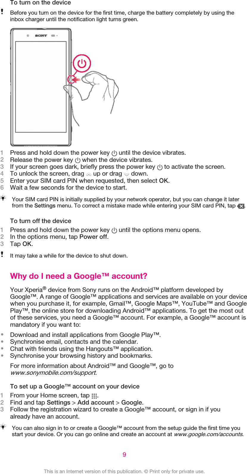 To turn on the deviceBefore you turn on the device for the first time, charge the battery completely by using theinbox charger until the notification light turns green.1Press and hold down the power key   until the device vibrates.2Release the power key   when the device vibrates.3If your screen goes dark, briefly press the power key   to activate the screen.4To unlock the screen, drag   up or drag   down.5Enter your SIM card PIN when requested, then select OK.6Wait a few seconds for the device to start.Your SIM card PIN is initially supplied by your network operator, but you can change it laterfrom the Settings menu. To correct a mistake made while entering your SIM card PIN, tap  .To turn off the device1Press and hold down the power key   until the options menu opens.2In the options menu, tap Power off.3Tap OK.It may take a while for the device to shut down.Why do I need a Google™ account?Your Xperia® device from Sony runs on the Android™ platform developed byGoogle™. A range of Google™ applications and services are available on your devicewhen you purchase it, for example, Gmail™, Google Maps™, YouTube™ and GooglePlay™, the online store for downloading Android™ applications. To get the most outof these services, you need a Google™ account. For example, a Google™ account ismandatory if you want to:•Download and install applications from Google Play™.•Synchronise email, contacts and the calendar.•Chat with friends using the Hangouts™ application.•Synchronise your browsing history and bookmarks.For more information about Android™ and Google™, go towww.sonymobile.com/support.To set up a Google™ account on your device1From your Home screen, tap  .2Find and tap Settings &gt; Add account &gt; Google.3Follow the registration wizard to create a Google™ account, or sign in if youalready have an account.You can also sign in to or create a Google™ account from the setup guide the first time youstart your device. Or you can go online and create an account at www.google.com/accounts.9This is an Internet version of this publication. © Print only for private use.