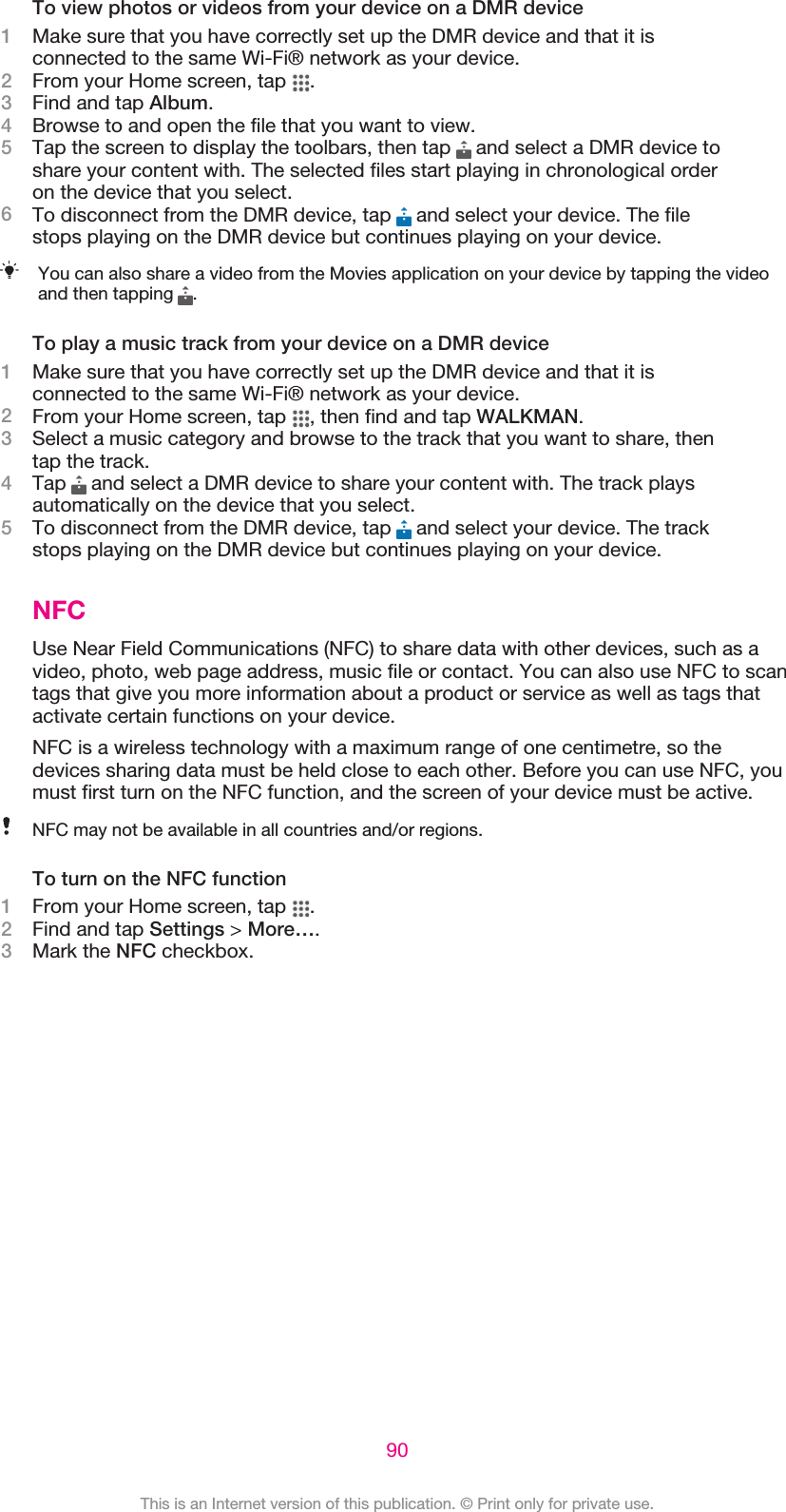 To view photos or videos from your device on a DMR device1Make sure that you have correctly set up the DMR device and that it isconnected to the same Wi-Fi® network as your device.2From your Home screen, tap  .3Find and tap Album.4Browse to and open the file that you want to view.5Tap the screen to display the toolbars, then tap   and select a DMR device toshare your content with. The selected files start playing in chronological orderon the device that you select.6To disconnect from the DMR device, tap   and select your device. The filestops playing on the DMR device but continues playing on your device.You can also share a video from the Movies application on your device by tapping the videoand then tapping  .To play a music track from your device on a DMR device1Make sure that you have correctly set up the DMR device and that it isconnected to the same Wi-Fi® network as your device.2From your Home screen, tap  , then find and tap WALKMAN.3Select a music category and browse to the track that you want to share, thentap the track.4Tap   and select a DMR device to share your content with. The track playsautomatically on the device that you select.5To disconnect from the DMR device, tap   and select your device. The trackstops playing on the DMR device but continues playing on your device.NFCUse Near Field Communications (NFC) to share data with other devices, such as avideo, photo, web page address, music file or contact. You can also use NFC to scantags that give you more information about a product or service as well as tags thatactivate certain functions on your device.NFC is a wireless technology with a maximum range of one centimetre, so thedevices sharing data must be held close to each other. Before you can use NFC, youmust first turn on the NFC function, and the screen of your device must be active.NFC may not be available in all countries and/or regions.To turn on the NFC function1From your Home screen, tap  .2Find and tap Settings &gt; More….3Mark the NFC checkbox.90This is an Internet version of this publication. © Print only for private use.