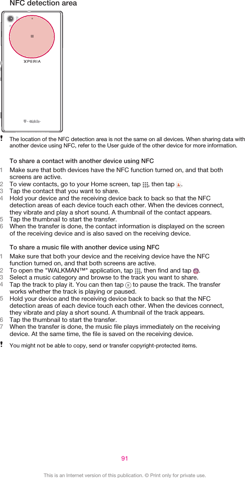 NFC detection areaThe location of the NFC detection area is not the same on all devices. When sharing data withanother device using NFC, refer to the User guide of the other device for more information.To share a contact with another device using NFC1Make sure that both devices have the NFC function turned on, and that bothscreens are active.2To view contacts, go to your Home screen, tap  , then tap  .3Tap the contact that you want to share.4Hold your device and the receiving device back to back so that the NFCdetection areas of each device touch each other. When the devices connect,they vibrate and play a short sound. A thumbnail of the contact appears.5Tap the thumbnail to start the transfer.6When the transfer is done, the contact information is displayed on the screenof the receiving device and is also saved on the receiving device.To share a music file with another device using NFC1Make sure that both your device and the receiving device have the NFCfunction turned on, and that both screens are active.2To open the &quot;WALKMAN™&quot; application, tap  , then find and tap  .3Select a music category and browse to the track you want to share.4Tap the track to play it. You can then tap   to pause the track. The transferworks whether the track is playing or paused.5Hold your device and the receiving device back to back so that the NFCdetection areas of each device touch each other. When the devices connect,they vibrate and play a short sound. A thumbnail of the track appears.6Tap the thumbnail to start the transfer.7When the transfer is done, the music file plays immediately on the receivingdevice. At the same time, the file is saved on the receiving device.You might not be able to copy, send or transfer copyright-protected items.91This is an Internet version of this publication. © Print only for private use.