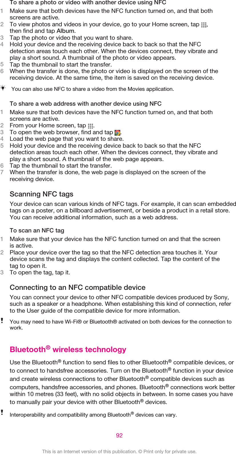 To share a photo or video with another device using NFC1Make sure that both devices have the NFC function turned on, and that bothscreens are active.2To view photos and videos in your device, go to your Home screen, tap  ,then find and tap Album.3Tap the photo or video that you want to share.4Hold your device and the receiving device back to back so that the NFCdetection areas touch each other. When the devices connect, they vibrate andplay a short sound. A thumbnail of the photo or video appears.5Tap the thumbnail to start the transfer.6When the transfer is done, the photo or video is displayed on the screen of thereceiving device. At the same time, the item is saved on the receiving device.You can also use NFC to share a video from the Movies application.To share a web address with another device using NFC1Make sure that both devices have the NFC function turned on, and that bothscreens are active.2From your Home screen, tap  .3To open the web browser, find and tap  .4Load the web page that you want to share.5Hold your device and the receiving device back to back so that the NFCdetection areas touch each other. When the devices connect, they vibrate andplay a short sound. A thumbnail of the web page appears.6Tap the thumbnail to start the transfer.7When the transfer is done, the web page is displayed on the screen of thereceiving device.Scanning NFC tagsYour device can scan various kinds of NFC tags. For example, it can scan embeddedtags on a poster, on a billboard advertisement, or beside a product in a retail store.You can receive additional information, such as a web address.To scan an NFC tag1Make sure that your device has the NFC function turned on and that the screenis active.2Place your device over the tag so that the NFC detection area touches it. Yourdevice scans the tag and displays the content collected. Tap the content of thetag to open it.3To open the tag, tap it.Connecting to an NFC compatible deviceYou can connect your device to other NFC compatible devices produced by Sony,such as a speaker or a headphone. When establishing this kind of connection, referto the User guide of the compatible device for more information.You may need to have Wi-Fi® or Bluetooth® activated on both devices for the connection towork.Bluetooth® wireless technologyUse the Bluetooth® function to send files to other Bluetooth® compatible devices, orto connect to handsfree accessories. Turn on the Bluetooth® function in your deviceand create wireless connections to other Bluetooth® compatible devices such ascomputers, handsfree accessories, and phones. Bluetooth® connections work betterwithin 10 metres (33 feet), with no solid objects in between. In some cases you haveto manually pair your device with other Bluetooth® devices.Interoperability and compatibility among Bluetooth® devices can vary.92This is an Internet version of this publication. © Print only for private use.