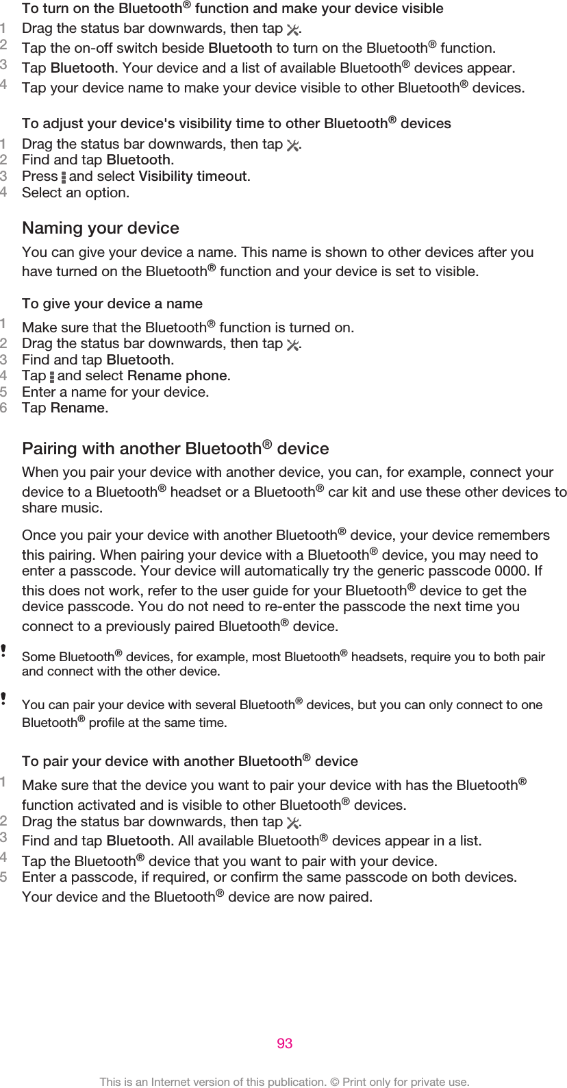 To turn on the Bluetooth® function and make your device visible1Drag the status bar downwards, then tap  .2Tap the on-off switch beside Bluetooth to turn on the Bluetooth® function.3Tap Bluetooth. Your device and a list of available Bluetooth® devices appear.4Tap your device name to make your device visible to other Bluetooth® devices.To adjust your device&apos;s visibility time to other Bluetooth® devices1Drag the status bar downwards, then tap  .2Find and tap Bluetooth.3Press   and select Visibility timeout.4Select an option.Naming your deviceYou can give your device a name. This name is shown to other devices after youhave turned on the Bluetooth® function and your device is set to visible.To give your device a name1Make sure that the Bluetooth® function is turned on.2Drag the status bar downwards, then tap  .3Find and tap Bluetooth.4Tap   and select Rename phone.5Enter a name for your device.6Tap Rename.Pairing with another Bluetooth® deviceWhen you pair your device with another device, you can, for example, connect yourdevice to a Bluetooth® headset or a Bluetooth® car kit and use these other devices toshare music.Once you pair your device with another Bluetooth® device, your device remembersthis pairing. When pairing your device with a Bluetooth® device, you may need toenter a passcode. Your device will automatically try the generic passcode 0000. Ifthis does not work, refer to the user guide for your Bluetooth® device to get thedevice passcode. You do not need to re-enter the passcode the next time youconnect to a previously paired Bluetooth® device.Some Bluetooth® devices, for example, most Bluetooth® headsets, require you to both pairand connect with the other device.You can pair your device with several Bluetooth® devices, but you can only connect to oneBluetooth® profile at the same time.To pair your device with another Bluetooth® device1Make sure that the device you want to pair your device with has the Bluetooth®function activated and is visible to other Bluetooth® devices.2Drag the status bar downwards, then tap  .3Find and tap Bluetooth. All available Bluetooth® devices appear in a list.4Tap the Bluetooth® device that you want to pair with your device.5Enter a passcode, if required, or confirm the same passcode on both devices.Your device and the Bluetooth® device are now paired.93This is an Internet version of this publication. © Print only for private use.