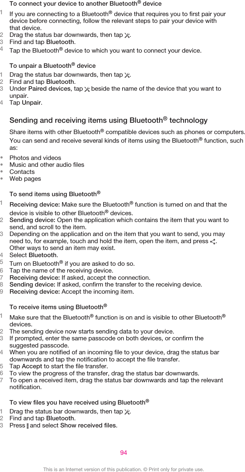 To connect your device to another Bluetooth® device1If you are connecting to a Bluetooth® device that requires you to first pair yourdevice before connecting, follow the relevant steps to pair your device withthat device.2Drag the status bar downwards, then tap  .3Find and tap Bluetooth.4Tap the Bluetooth® device to which you want to connect your device.To unpair a Bluetooth® device1Drag the status bar downwards, then tap  .2Find and tap Bluetooth.3Under Paired devices, tap   beside the name of the device that you want tounpair.4Tap Unpair.Sending and receiving items using Bluetooth® technologyShare items with other Bluetooth® compatible devices such as phones or computers.You can send and receive several kinds of items using the Bluetooth® function, suchas:•Photos and videos•Music and other audio files•Contacts•Web pagesTo send items using Bluetooth®1Receiving device: Make sure the Bluetooth® function is turned on and that thedevice is visible to other Bluetooth® devices.2Sending device: Open the application which contains the item that you want tosend, and scroll to the item.3Depending on the application and on the item that you want to send, you mayneed to, for example, touch and hold the item, open the item, and press  .Other ways to send an item may exist.4Select Bluetooth.5Turn on Bluetooth® if you are asked to do so.6Tap the name of the receiving device.7Receiving device: If asked, accept the connection.8Sending device: If asked, confirm the transfer to the receiving device.9Receiving device: Accept the incoming item.To receive items using Bluetooth®1Make sure that the Bluetooth® function is on and is visible to other Bluetooth®devices.2The sending device now starts sending data to your device.3If prompted, enter the same passcode on both devices, or confirm thesuggested passcode.4When you are notified of an incoming file to your device, drag the status bardownwards and tap the notification to accept the file transfer.5Tap Accept to start the file transfer.6To view the progress of the transfer, drag the status bar downwards.7To open a received item, drag the status bar downwards and tap the relevantnotification.To view files you have received using Bluetooth®1Drag the status bar downwards, then tap  .2Find and tap Bluetooth.3Press   and select Show received files.94This is an Internet version of this publication. © Print only for private use.