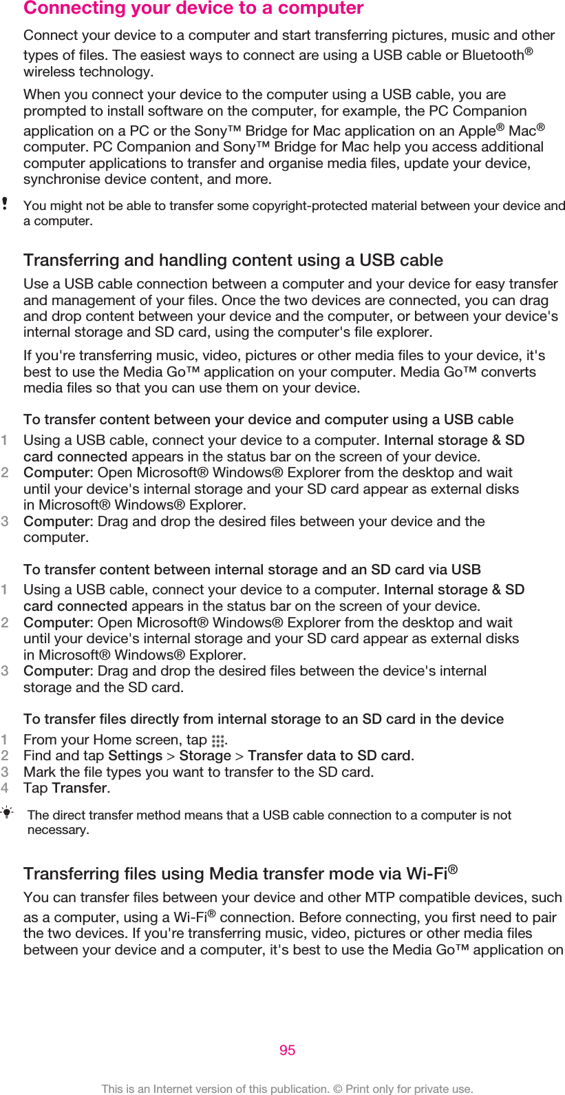 Connecting your device to a computerConnect your device to a computer and start transferring pictures, music and othertypes of files. The easiest ways to connect are using a USB cable or Bluetooth®wireless technology.When you connect your device to the computer using a USB cable, you areprompted to install software on the computer, for example, the PC Companionapplication on a PC or the Sony™ Bridge for Mac application on an Apple® Mac®computer. PC Companion and Sony™ Bridge for Mac help you access additionalcomputer applications to transfer and organise media files, update your device,synchronise device content, and more.You might not be able to transfer some copyright-protected material between your device anda computer.Transferring and handling content using a USB cableUse a USB cable connection between a computer and your device for easy transferand management of your files. Once the two devices are connected, you can dragand drop content between your device and the computer, or between your device&apos;sinternal storage and SD card, using the computer&apos;s file explorer.If you&apos;re transferring music, video, pictures or other media files to your device, it&apos;sbest to use the Media Go™ application on your computer. Media Go™ convertsmedia files so that you can use them on your device.To transfer content between your device and computer using a USB cable1Using a USB cable, connect your device to a computer. Internal storage &amp; SDcard connected appears in the status bar on the screen of your device.2Computer: Open Microsoft® Windows® Explorer from the desktop and waituntil your device&apos;s internal storage and your SD card appear as external disksin Microsoft® Windows® Explorer.3Computer: Drag and drop the desired files between your device and thecomputer.To transfer content between internal storage and an SD card via USB1Using a USB cable, connect your device to a computer. Internal storage &amp; SDcard connected appears in the status bar on the screen of your device.2Computer: Open Microsoft® Windows® Explorer from the desktop and waituntil your device&apos;s internal storage and your SD card appear as external disksin Microsoft® Windows® Explorer.3Computer: Drag and drop the desired files between the device&apos;s internalstorage and the SD card.To transfer files directly from internal storage to an SD card in the device1From your Home screen, tap  .2Find and tap Settings &gt; Storage &gt; Transfer data to SD card.3Mark the file types you want to transfer to the SD card.4Tap Transfer.The direct transfer method means that a USB cable connection to a computer is notnecessary.Transferring files using Media transfer mode via Wi-Fi®You can transfer files between your device and other MTP compatible devices, suchas a computer, using a Wi-Fi® connection. Before connecting, you first need to pairthe two devices. If you&apos;re transferring music, video, pictures or other media filesbetween your device and a computer, it&apos;s best to use the Media Go™ application on95This is an Internet version of this publication. © Print only for private use.